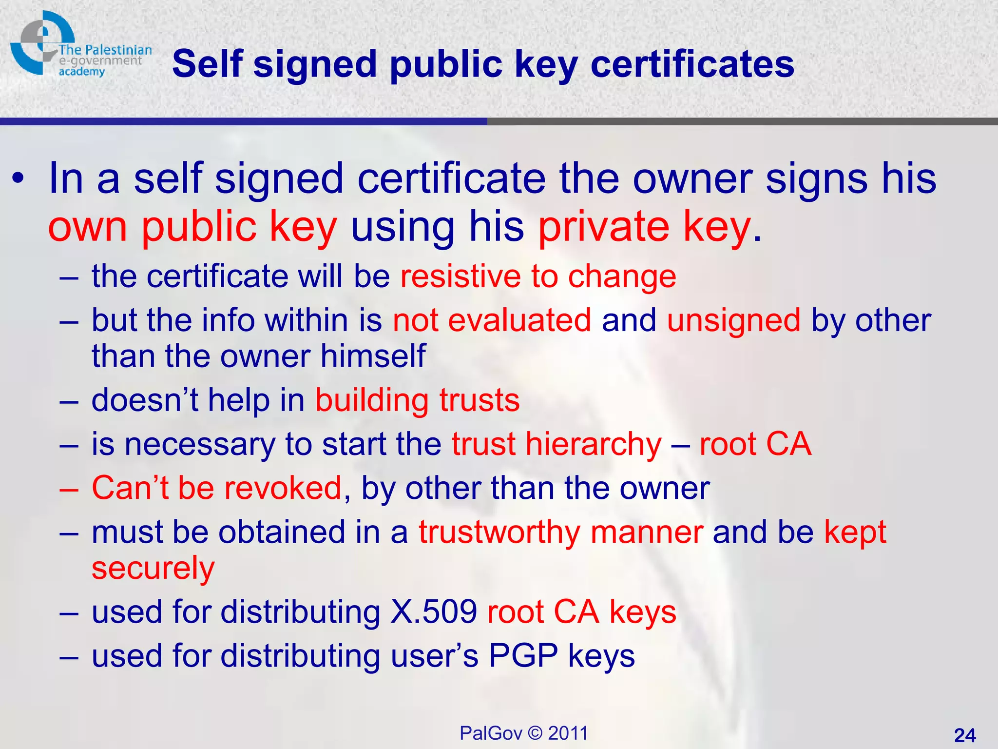 Self signed public key certificates

• In a self signed certificate the owner signs his
  own public key using his private key.
  – the certificate will be resistive to change
  – but the info within is not evaluated and unsigned by other
    than the owner himself
  – doesn’t help in building trusts
  – is necessary to start the trust hierarchy – root CA
  – Can’t be revoked, by other than the owner
  – must be obtained in a trustworthy manner and be kept
    securely
  – used for distributing X.509 root CA keys
  – used for distributing user’s PGP keys

                             PalGov © 2011                       24
 