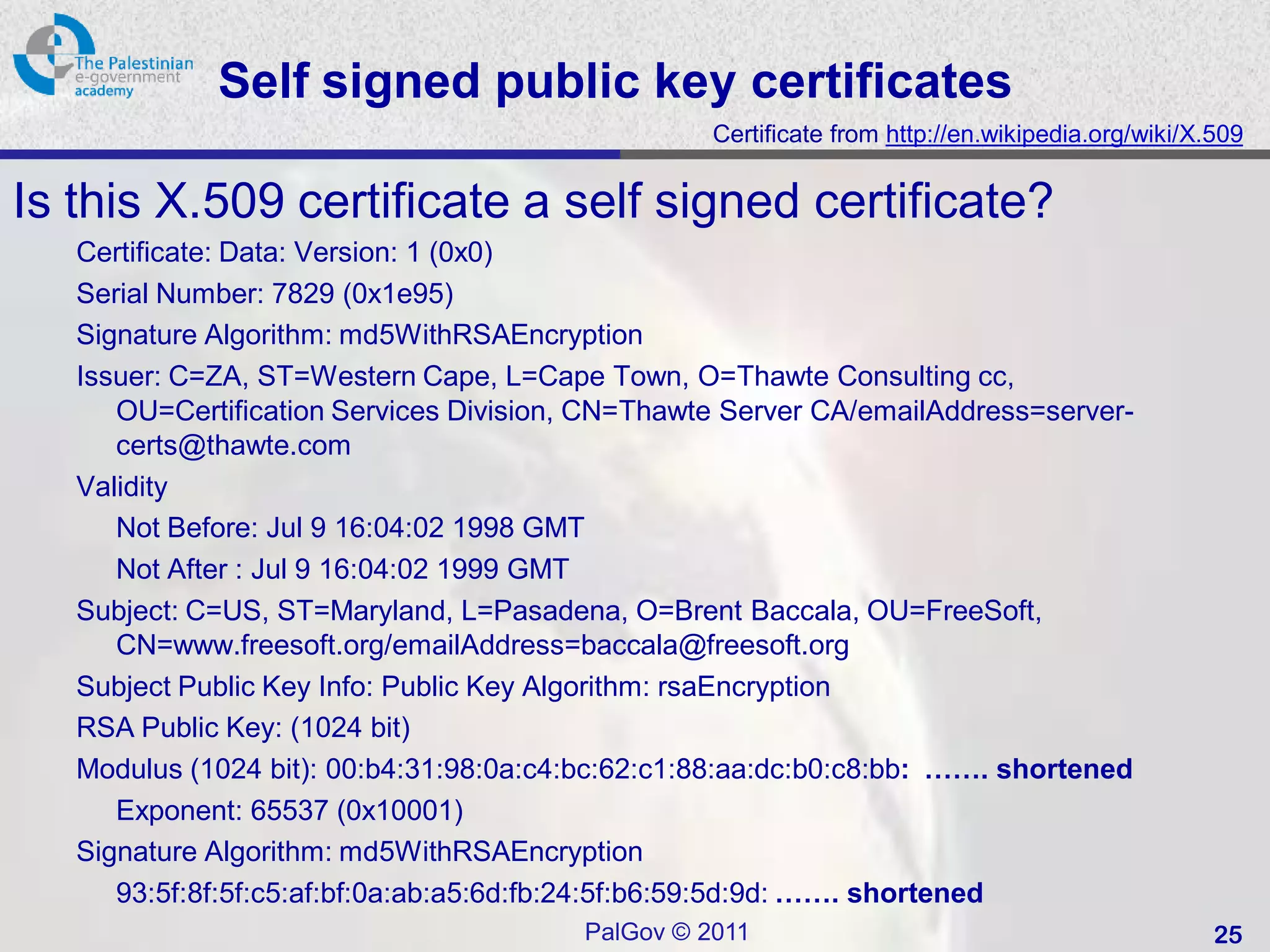 Self signed public key certificates
                                                  Certificate from http://en.wikipedia.org/wiki/X.509


Is this X.509 certificate a self signed certificate?
   Certificate: Data: Version: 1 (0x0)
   Serial Number: 7829 (0x1e95)
   Signature Algorithm: md5WithRSAEncryption
   Issuer: C=ZA, ST=Western Cape, L=Cape Town, O=Thawte Consulting cc,
      OU=Certification Services Division, CN=Thawte Server CA/emailAddress=server-
      certs@thawte.com
   Validity
      Not Before: Jul 9 16:04:02 1998 GMT
      Not After : Jul 9 16:04:02 1999 GMT
   Subject: C=US, ST=Maryland, L=Pasadena, O=Brent Baccala, OU=FreeSoft,
      CN=www.freesoft.org/emailAddress=baccala@freesoft.org
   Subject Public Key Info: Public Key Algorithm: rsaEncryption
   RSA Public Key: (1024 bit)
   Modulus (1024 bit): 00:b4:31:98:0a:c4:bc:62:c1:88:aa:dc:b0:c8:bb: ……. shortened
      Exponent: 65537 (0x10001)
   Signature Algorithm: md5WithRSAEncryption
      93:5f:8f:5f:c5:af:bf:0a:ab:a5:6d:fb:24:5f:b6:59:5d:9d: ……. shortened
                                        PalGov © 2011                                             25
 