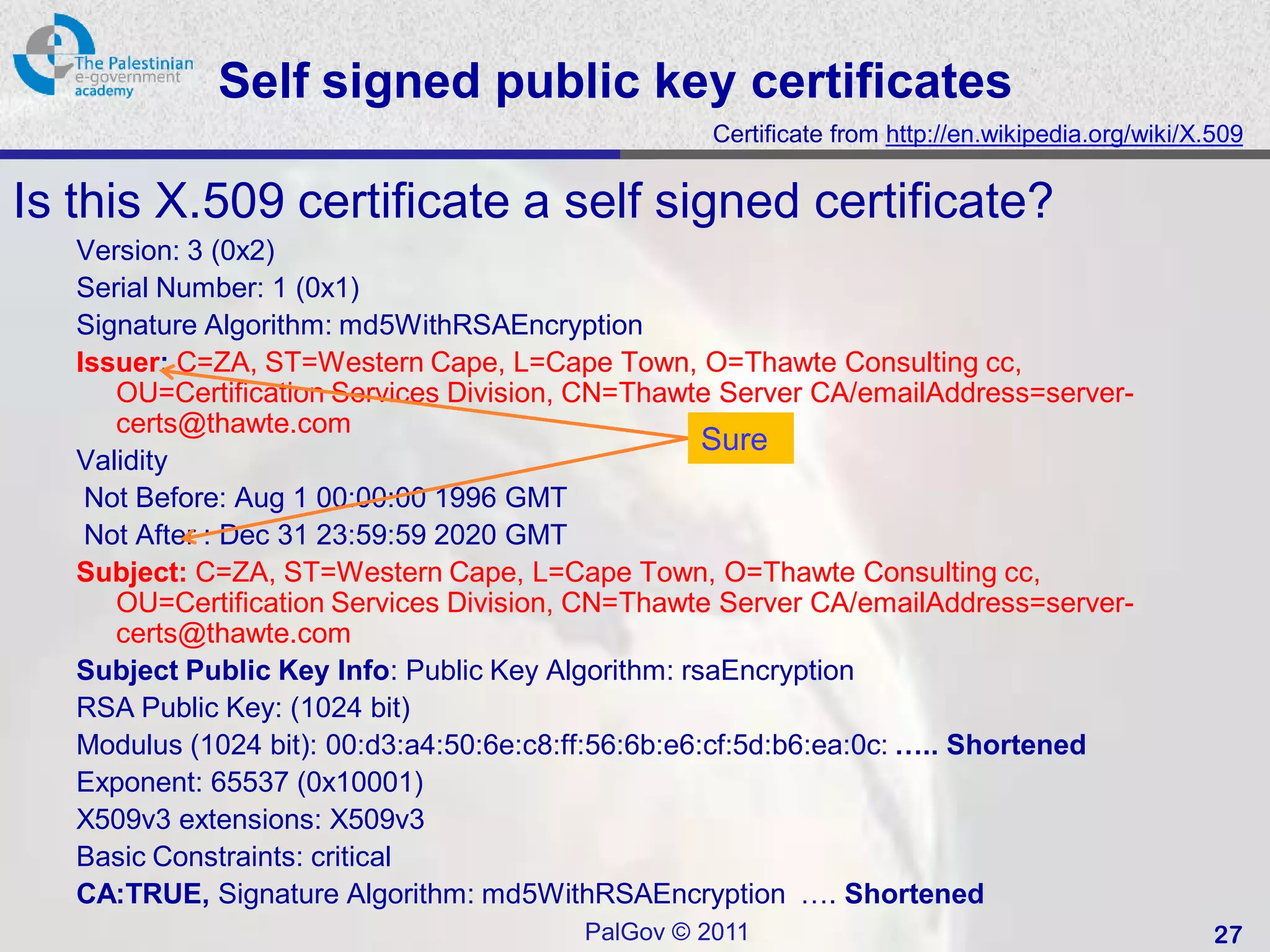 Self signed public key certificates
                                                  Certificate from http://en.wikipedia.org/wiki/X.509


Is this X.509 certificate a self signed certificate?
   Version: 3 (0x2)
   Serial Number: 1 (0x1)
   Signature Algorithm: md5WithRSAEncryption
   Issuer: C=ZA, ST=Western Cape, L=Cape Town, O=Thawte Consulting cc,
      OU=Certification Services Division, CN=Thawte Server CA/emailAddress=server-
      certs@thawte.com
                                                     Sure
   Validity
    Not Before: Aug 1 00:00:00 1996 GMT
    Not After : Dec 31 23:59:59 2020 GMT
   Subject: C=ZA, ST=Western Cape, L=Cape Town, O=Thawte Consulting cc,
      OU=Certification Services Division, CN=Thawte Server CA/emailAddress=server-
      certs@thawte.com
   Subject Public Key Info: Public Key Algorithm: rsaEncryption
   RSA Public Key: (1024 bit)
   Modulus (1024 bit): 00:d3:a4:50:6e:c8:ff:56:6b:e6:cf:5d:b6:ea:0c: ….. Shortened
   Exponent: 65537 (0x10001)
   X509v3 extensions: X509v3
   Basic Constraints: critical
   CA:TRUE, Signature Algorithm: md5WithRSAEncryption …. Shortened
                                        PalGov © 2011                                             27
 