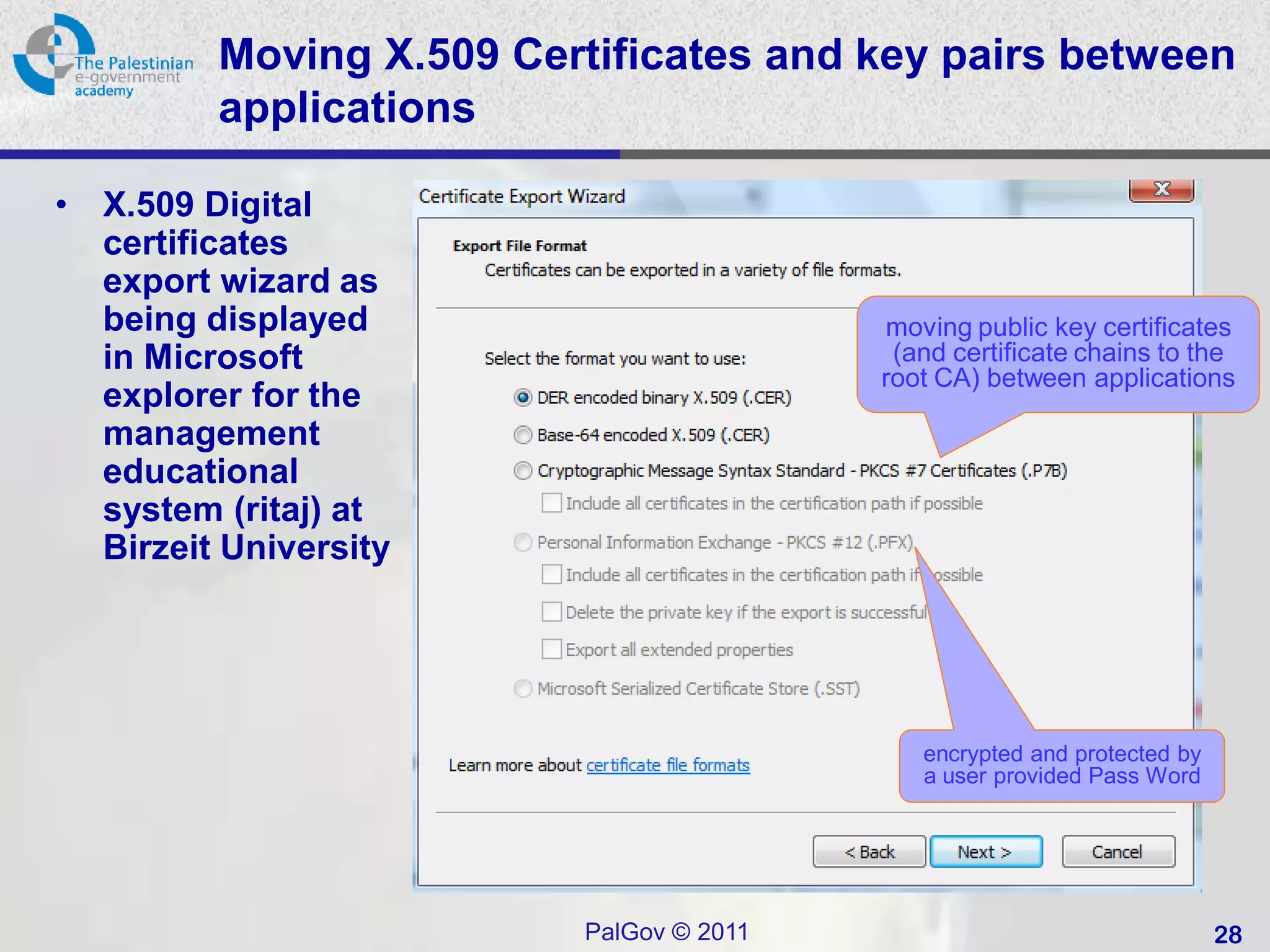 Moving X.509 Certificates and key pairs between
           applications

•   X.509 Digital
    certificates
    export wizard as
    being displayed                        moving public key certificates
    in Microsoft                            (and certificate chains to the
                                           root CA) between applications
    explorer for the
    management
    educational
    system (ritaj) at
    Birzeit University




                                              encrypted and protected by
                                              a user provided Pass Word




                           PalGov © 2011                                   28
 