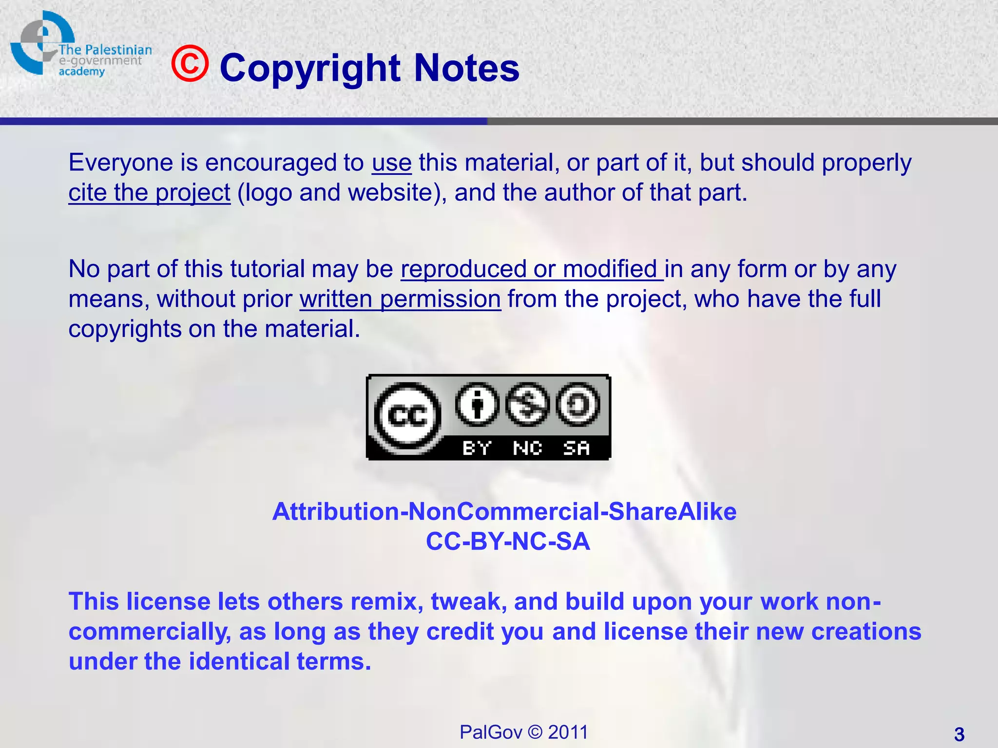 © Copyright Notes
Everyone is encouraged to use this material, or part of it, but should properly
cite the project (logo and website), and the author of that part.


No part of this tutorial may be reproduced or modified in any form or by any
means, without prior written permission from the project, who have the full
copyrights on the material.




                   Attribution-NonCommercial-ShareAlike
                                CC-BY-NC-SA

This license lets others remix, tweak, and build upon your work non-
commercially, as long as they credit you and license their new creations
under the identical terms.

                                    PalGov © 2011                                 3
 