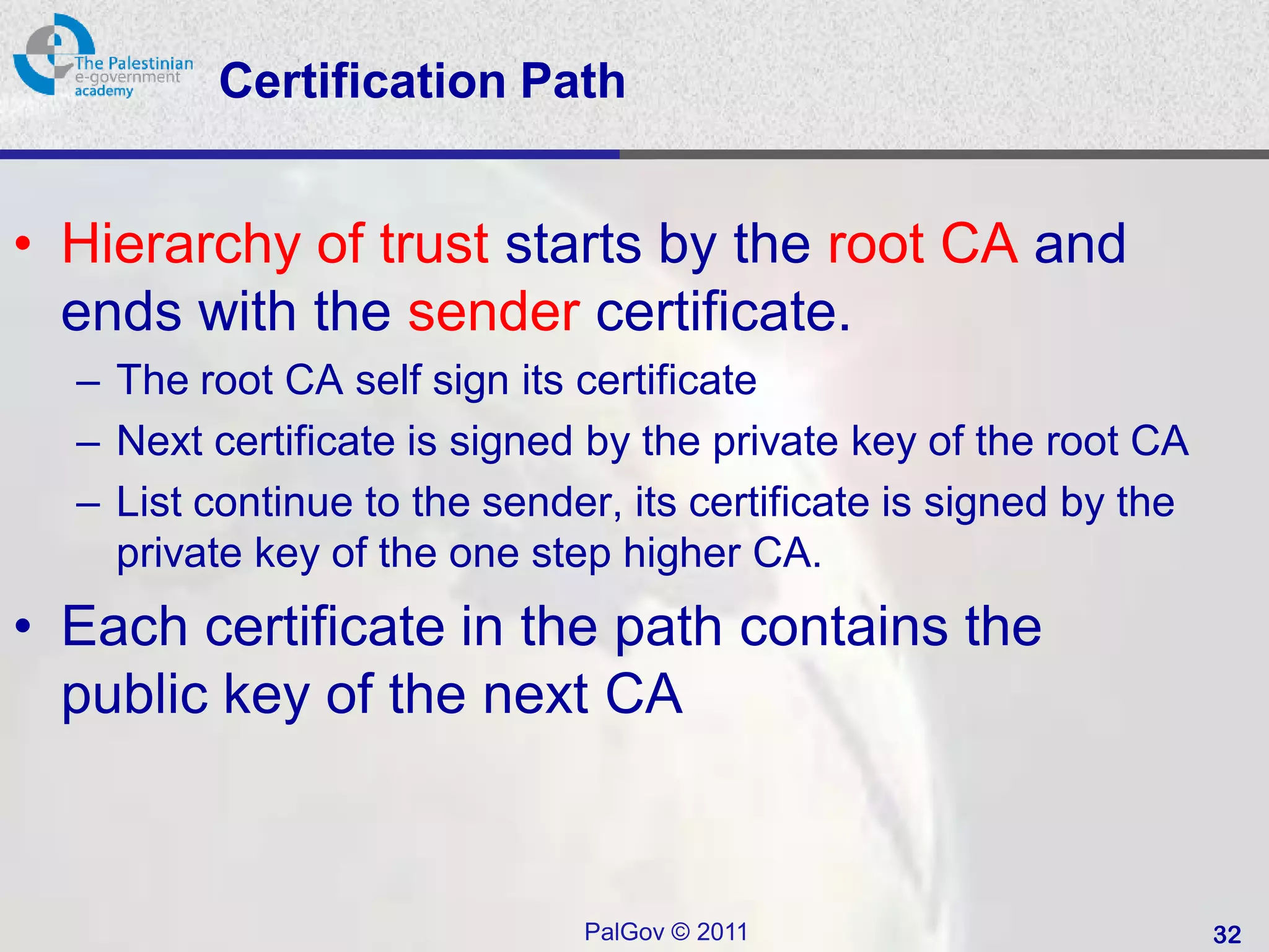 Certification Path


• Hierarchy of trust starts by the root CA and
  ends with the sender certificate.
  – The root CA self sign its certificate
  – Next certificate is signed by the private key of the root CA
  – List continue to the sender, its certificate is signed by the
    private key of the one step higher CA.
• Each certificate in the path contains the
  public key of the next CA



                              PalGov © 2011                         32
 