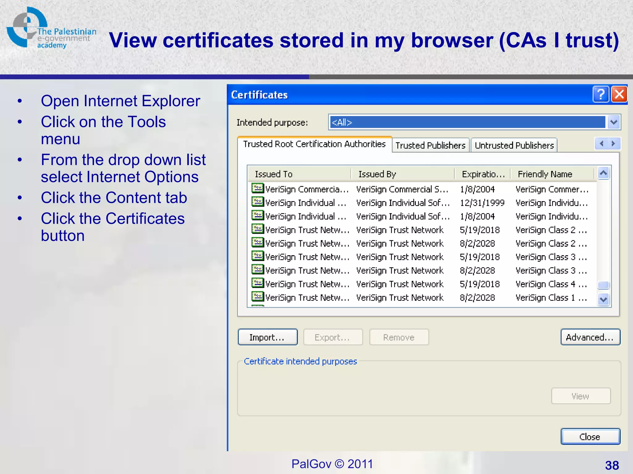 View certificates stored in my browser (CAs I trust)

•   Open Internet Explorer
•   Click on the Tools
    menu
•   From the drop down list
    select Internet Options
•   Click the Content tab
•   Click the Certificates
    button




                               PalGov © 2011                   38
 