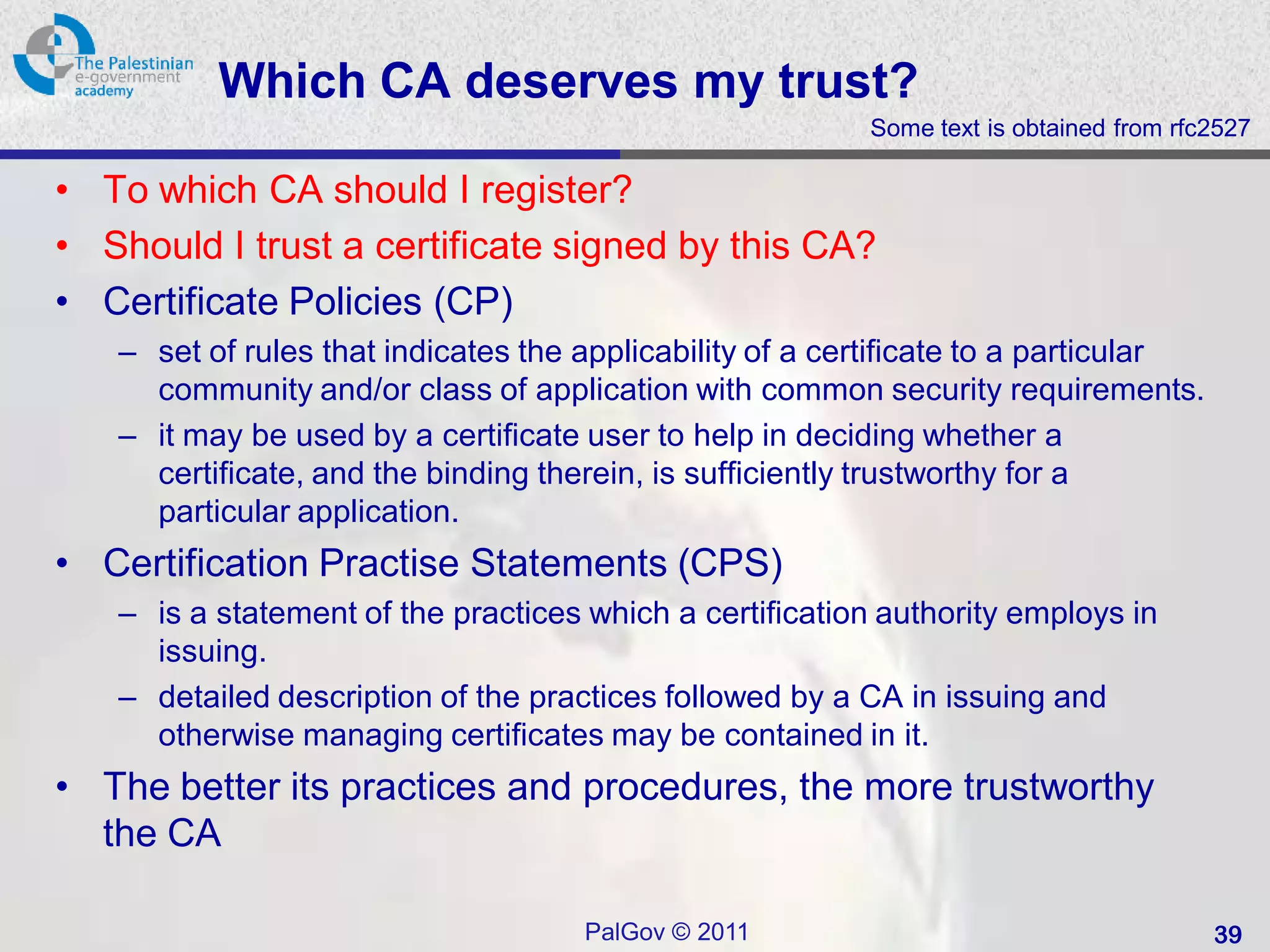 Which CA deserves my trust?
                                                          Some text is obtained from rfc2527

• To which CA should I register?
• Should I trust a certificate signed by this CA?
• Certificate Policies (CP)
   – set of rules that indicates the applicability of a certificate to a particular
     community and/or class of application with common security requirements.
   – it may be used by a certificate user to help in deciding whether a
     certificate, and the binding therein, is sufficiently trustworthy for a
     particular application.
• Certification Practise Statements (CPS)
   – is a statement of the practices which a certification authority employs in
     issuing.
   – detailed description of the practices followed by a CA in issuing and
     otherwise managing certificates may be contained in it.
• The better its practices and procedures, the more trustworthy
  the CA

                                     PalGov © 2011                                      39
 