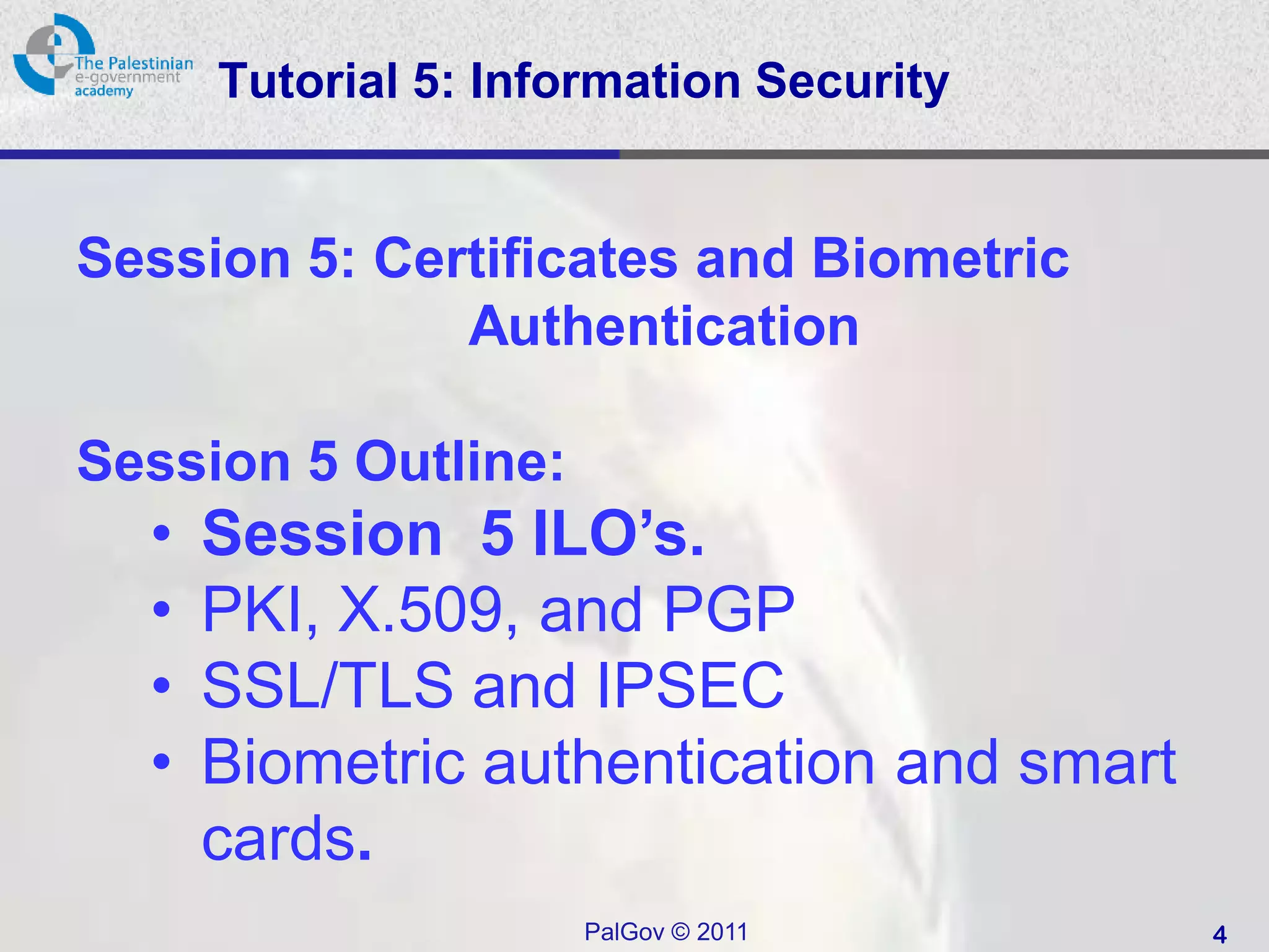 Tutorial 5: Information Security


Session 5: Certificates and Biometric
              Authentication

Session 5 Outline:
  •   Session 5 ILO’s.
  •   PKI, X.509, and PGP
  •   SSL/TLS and IPSEC
  •   Biometric authentication and smart
      cards.
                      PalGov © 2011        4
 