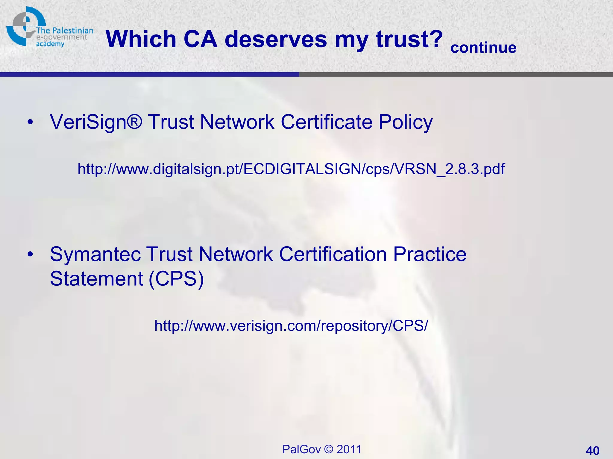 Which CA deserves my trust? continue


• VeriSign® Trust Network Certificate Policy

     http://www.digitalsign.pt/ECDIGITALSIGN/cps/VRSN_2.8.3.pdf




• Symantec Trust Network Certification Practice
  Statement (CPS)

               http://www.verisign.com/repository/CPS/




                                 PalGov © 2011                    40
 