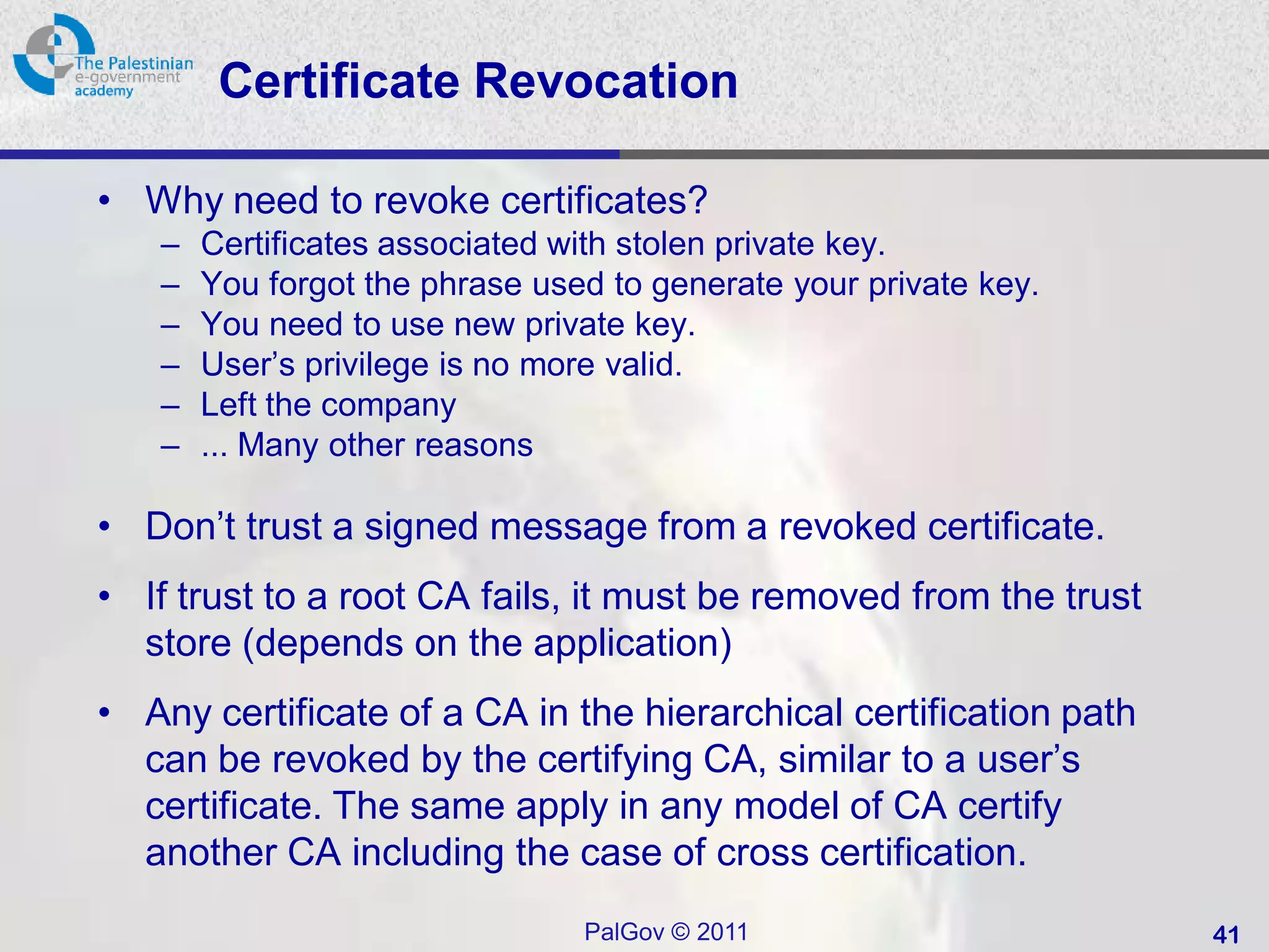 Certificate Revocation

• Why need to revoke certificates?
   –   Certificates associated with stolen private key.
   –   You forgot the phrase used to generate your private key.
   –   You need to use new private key.
   –   User’s privilege is no more valid.
   –   Left the company
   –   ... Many other reasons

• Don’t trust a signed message from a revoked certificate.
• If trust to a root CA fails, it must be removed from the trust
  store (depends on the application)
• Any certificate of a CA in the hierarchical certification path
  can be revoked by the certifying CA, similar to a user’s
  certificate. The same apply in any model of CA certify
  another CA including the case of cross certification.
                                PalGov © 2011                      41
 