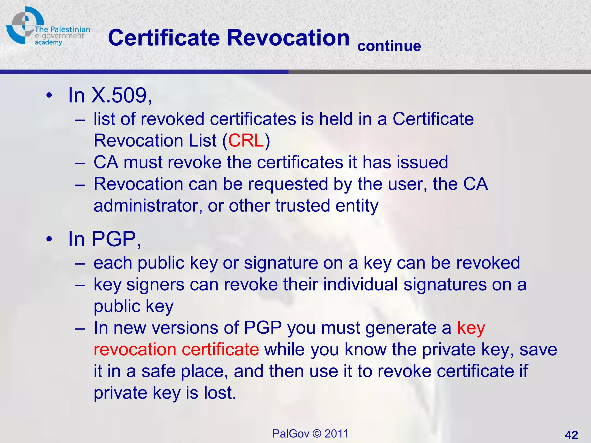 Certificate Revocation                continue


• In X.509,
   – list of revoked certificates is held in a Certificate
     Revocation List (CRL)
   – CA must revoke the certificates it has issued
   – Revocation can be requested by the user, the CA
     administrator, or other trusted entity
• In PGP,
   – each public key or signature on a key can be revoked
   – key signers can revoke their individual signatures on a
     public key
   – In new versions of PGP you must generate a key
     revocation certificate while you know the private key, save
     it in a safe place, and then use it to revoke certificate if
     private key is lost.

                             PalGov © 2011                          42
 