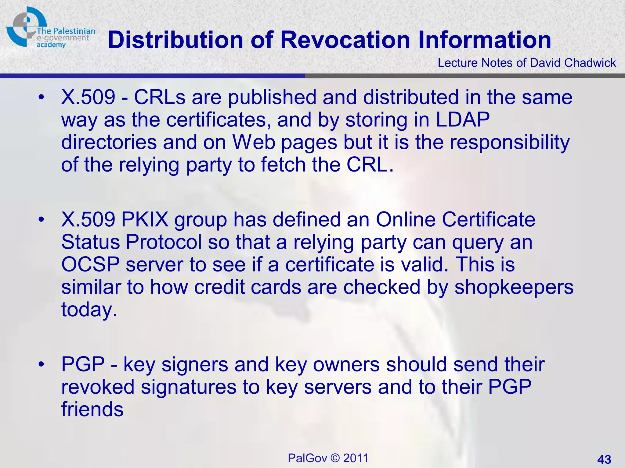 Distribution of Revocation Information
                                            Lecture Notes of David Chadwick


• X.509 - CRLs are published and distributed in the same
  way as the certificates, and by storing in LDAP
  directories and on Web pages but it is the responsibility
  of the relying party to fetch the CRL.

• X.509 PKIX group has defined an Online Certificate
  Status Protocol so that a relying party can query an
  OCSP server to see if a certificate is valid. This is
  similar to how credit cards are checked by shopkeepers
  today.

• PGP - key signers and key owners should send their
  revoked signatures to key servers and to their PGP
  friends

                           PalGov © 2011                               43
 