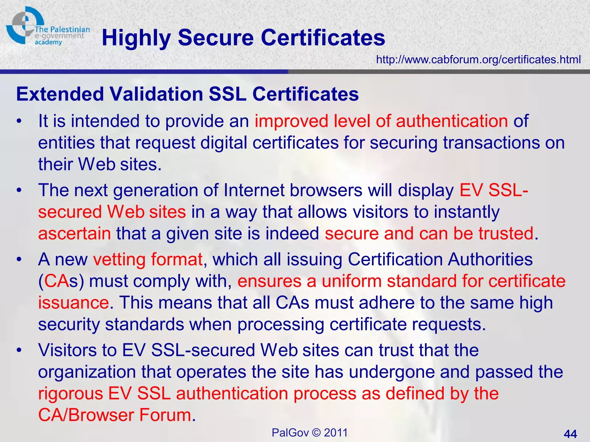 Highly Secure Certificates
                                                 http://www.cabforum.org/certificates.html


Extended Validation SSL Certificates
• It is intended to provide an improved level of authentication of
  entities that request digital certificates for securing transactions on
  their Web sites.
• The next generation of Internet browsers will display EV SSL-
  secured Web sites in a way that allows visitors to instantly
  ascertain that a given site is indeed secure and can be trusted.
• A new vetting format, which all issuing Certification Authorities
  (CAs) must comply with, ensures a uniform standard for certificate
  issuance. This means that all CAs must adhere to the same high
  security standards when processing certificate requests.
• Visitors to EV SSL-secured Web sites can trust that the
  organization that operates the site has undergone and passed the
  rigorous EV SSL authentication process as defined by the
  CA/Browser Forum.
                                 PalGov © 2011                                        44
 