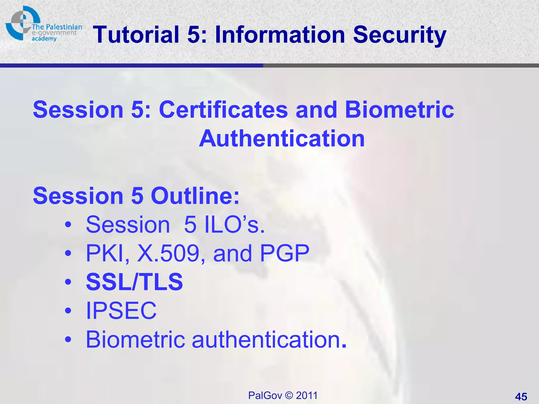Tutorial 5: Information Security


Session 5: Certificates and Biometric
              Authentication

Session 5 Outline:
  • Session 5 ILO’s.
  • PKI, X.509, and PGP
  • SSL/TLS
  • IPSEC
  • Biometric authentication.

                   PalGov © 2011        45
 
