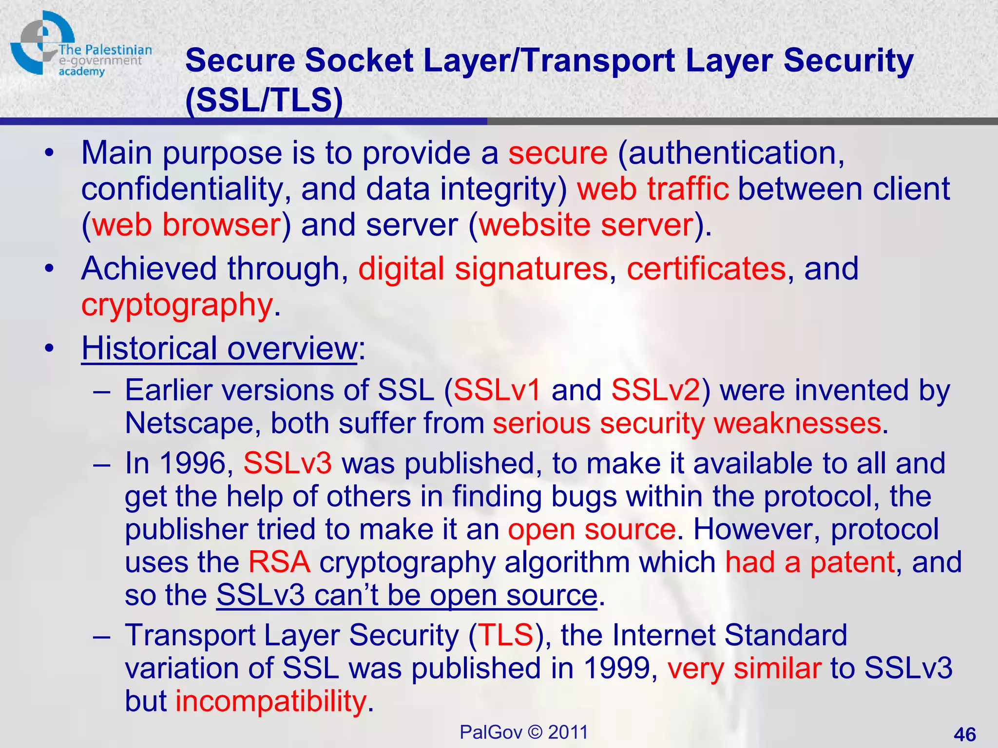 Secure Socket Layer/Transport Layer Security
          (SSL/TLS)
• Main purpose is to provide a secure (authentication,
  confidentiality, and data integrity) web traffic between client
  (web browser) and server (website server).
• Achieved through, digital signatures, certificates, and
  cryptography.
• Historical overview:
   – Earlier versions of SSL (SSLv1 and SSLv2) were invented by
     Netscape, both suffer from serious security weaknesses.
   – In 1996, SSLv3 was published, to make it available to all and
     get the help of others in finding bugs within the protocol, the
     publisher tried to make it an open source. However, protocol
     uses the RSA cryptography algorithm which had a patent, and
     so the SSLv3 can’t be open source.
   – Transport Layer Security (TLS), the Internet Standard
     variation of SSL was published in 1999, very similar to SSLv3
     but incompatibility.
                              PalGov © 2011                         46
 