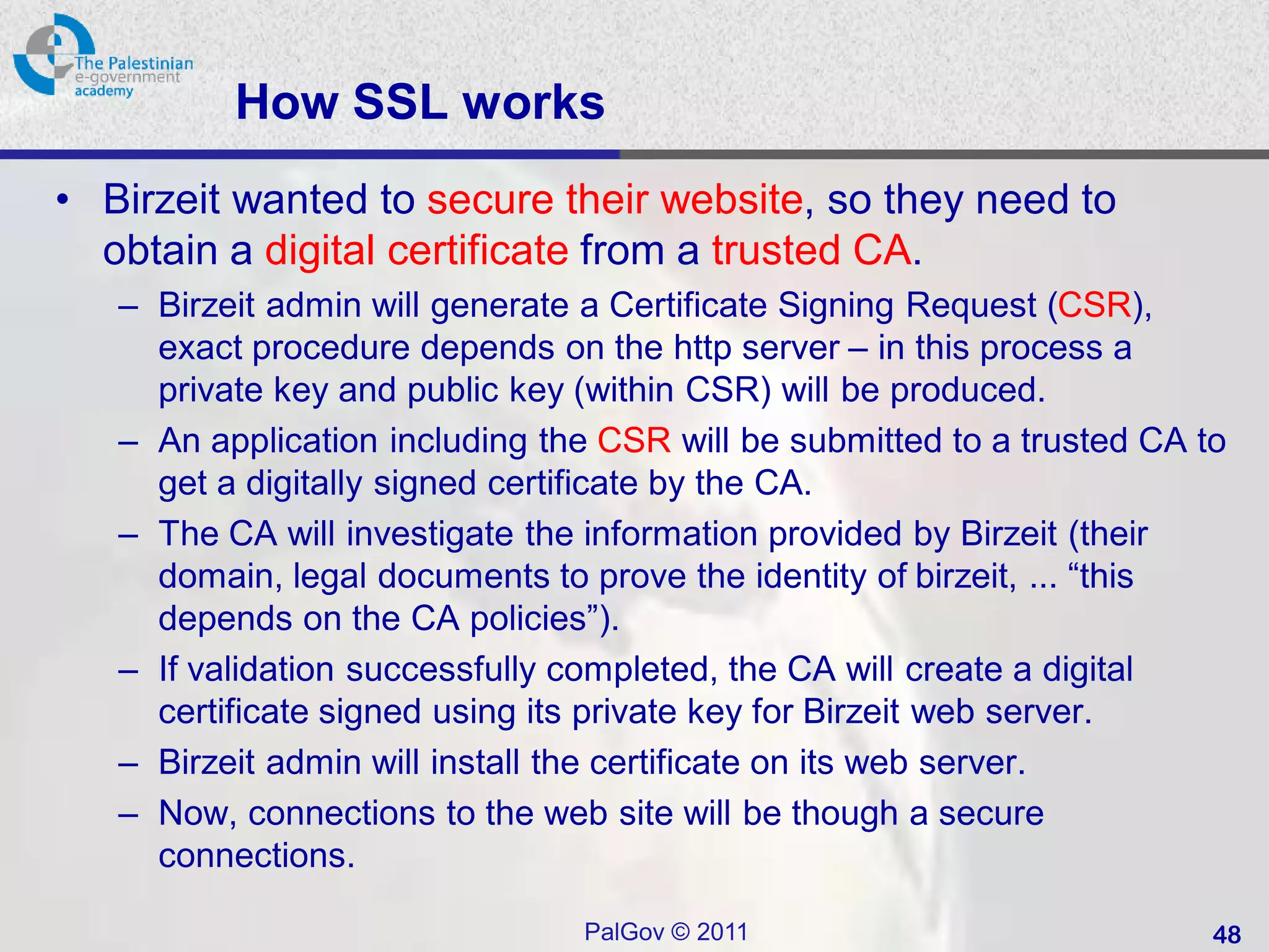 How SSL works
• Birzeit wanted to secure their website, so they need to
  obtain a digital certificate from a trusted CA.
   – Birzeit admin will generate a Certificate Signing Request (CSR),
     exact procedure depends on the http server – in this process a
     private key and public key (within CSR) will be produced.
   – An application including the CSR will be submitted to a trusted CA to
     get a digitally signed certificate by the CA.
   – The CA will investigate the information provided by Birzeit (their
     domain, legal documents to prove the identity of birzeit, ... “this
     depends on the CA policies”).
   – If validation successfully completed, the CA will create a digital
     certificate signed using its private key for Birzeit web server.
   – Birzeit admin will install the certificate on its web server.
   – Now, connections to the web site will be though a secure
     connections.

                                PalGov © 2011                            48
 