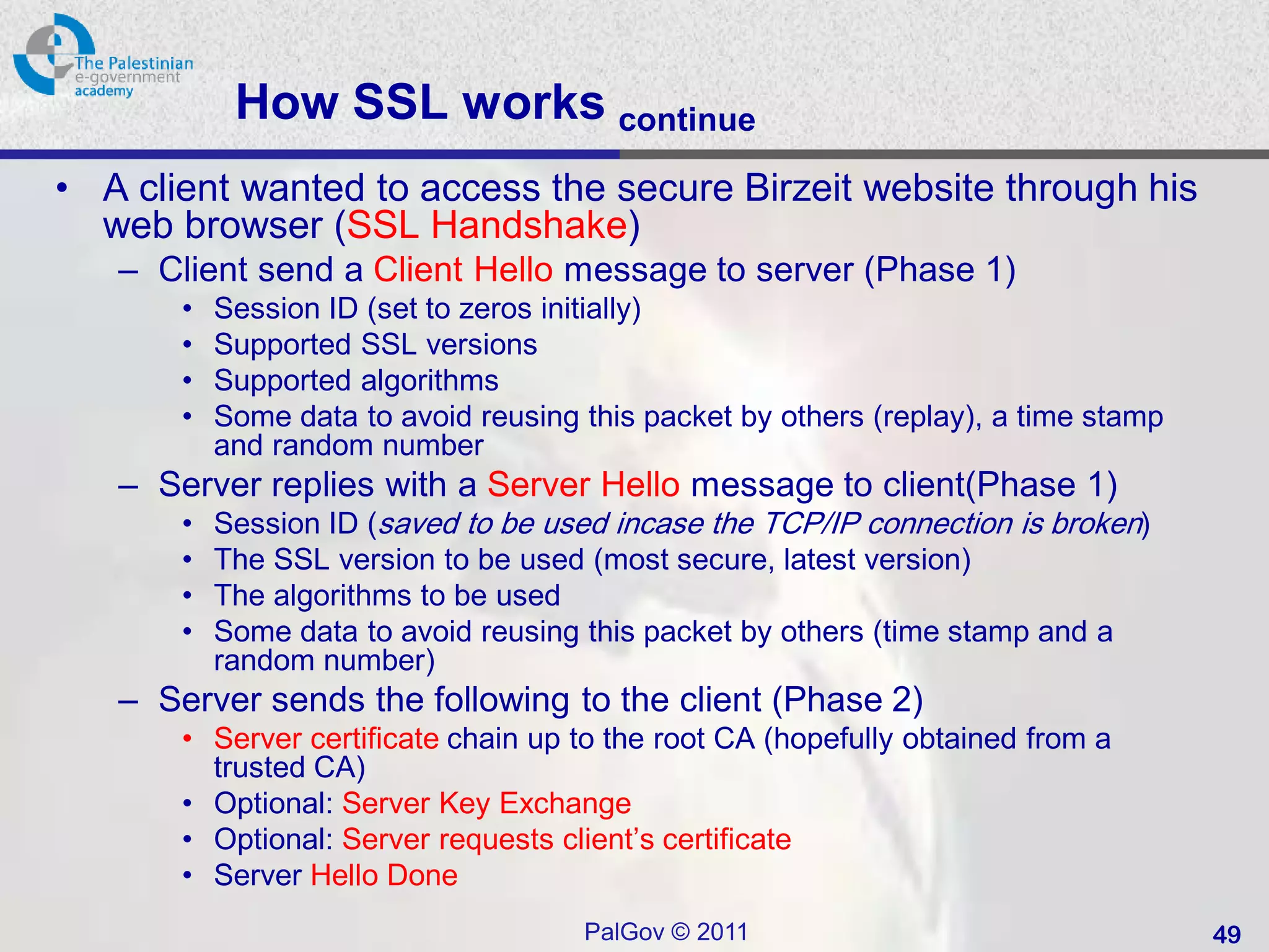 How SSL works continue
• A client wanted to access the secure Birzeit website through his
  web browser (SSL Handshake)
   – Client send a Client Hello message to server (Phase 1)
       •   Session ID (set to zeros initially)
       •   Supported SSL versions
       •   Supported algorithms
       •   Some data to avoid reusing this packet by others (replay), a time stamp
           and random number
   – Server replies with a Server Hello message to client(Phase 1)
       •   Session ID (saved to be used incase the TCP/IP connection is broken)
       •   The SSL version to be used (most secure, latest version)
       •   The algorithms to be used
       •   Some data to avoid reusing this packet by others (time stamp and a
           random number)
   – Server sends the following to the client (Phase 2)
       • Server certificate chain up to the root CA (hopefully obtained from a
         trusted CA)
       • Optional: Server Key Exchange
       • Optional: Server requests client’s certificate
       • Server Hello Done
                                      PalGov © 2011                                  49
 