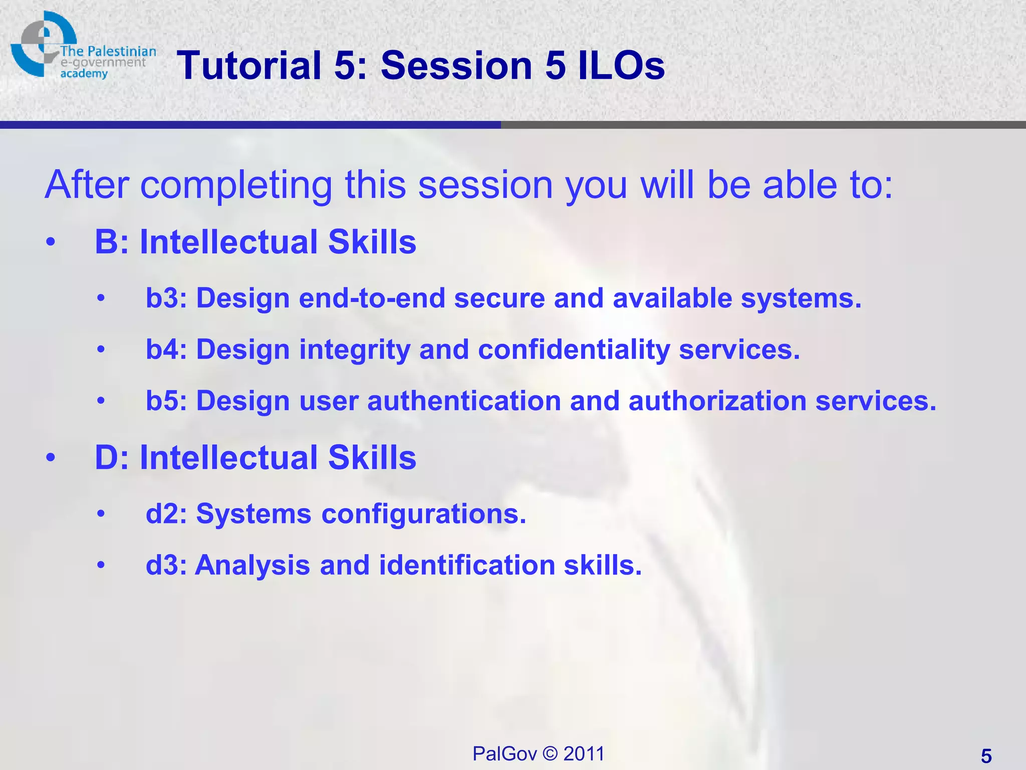 Tutorial 5: Session 5 ILOs

After completing this session you will be able to:
•   B: Intellectual Skills
    •   b3: Design end-to-end secure and available systems.
    •   b4: Design integrity and confidentiality services.
    •   b5: Design user authentication and authorization services.

•   D: Intellectual Skills
    •   d2: Systems configurations.
    •   d3: Analysis and identification skills.




                                 PalGov © 2011                       5
 