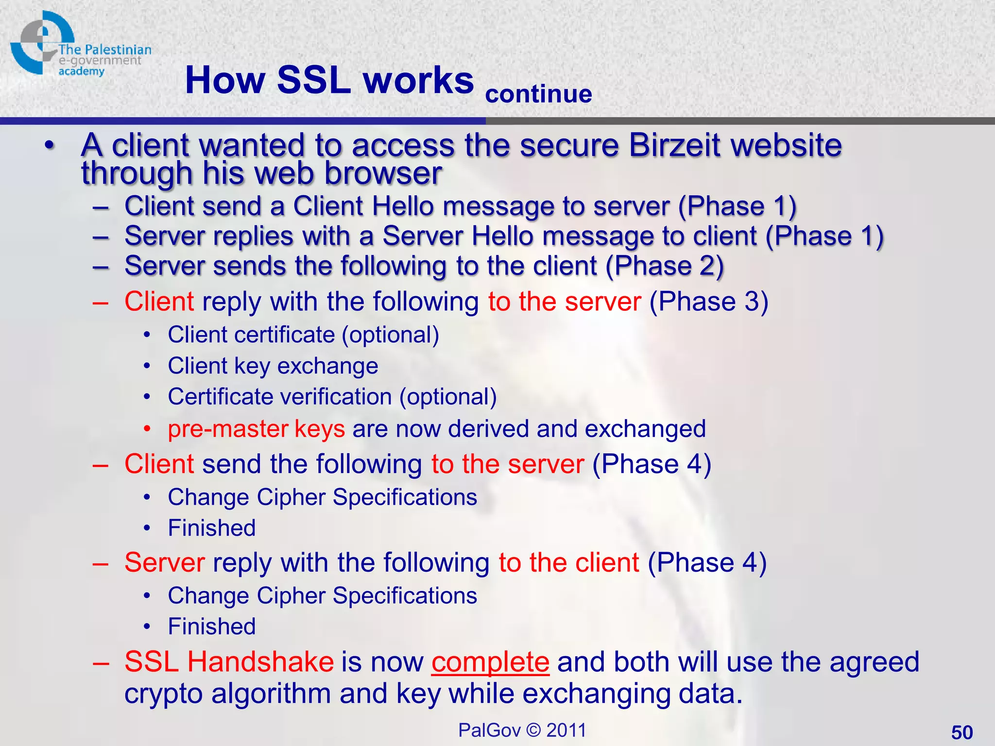 How SSL works continue
• A client wanted to access the secure Birzeit website
  through his web browser
   –   Client send a Client Hello message to server (Phase 1)
   –   Server replies with a Server Hello message to client (Phase 1)
   –   Server sends the following to the client (Phase 2)
   –   Client reply with the following to the server (Phase 3)
        • Client certificate (optional)
        • Client key exchange
        • Certificate verification (optional)
        • pre-master keys are now derived and exchanged
   – Client send the following to the server (Phase 4)
        • Change Cipher Specifications
        • Finished
   – Server reply with the following to the client (Phase 4)
        • Change Cipher Specifications
        • Finished
   – SSL Handshake is now complete and both will use the agreed
     crypto algorithm and key while exchanging data.
                                        PalGov © 2011                   50
 