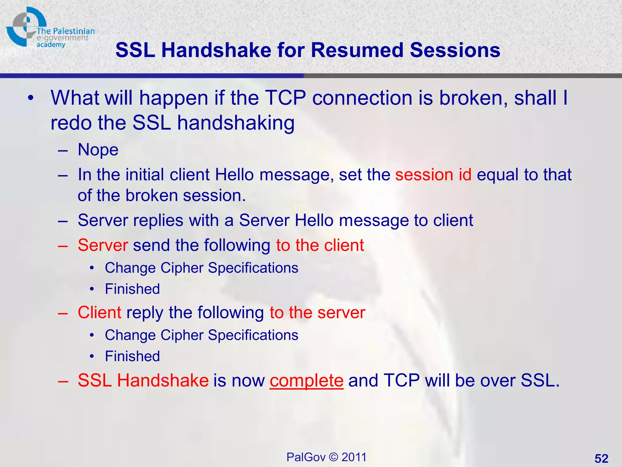 SSL Handshake for Resumed Sessions

• What will happen if the TCP connection is broken, shall I
  redo the SSL handshaking
   – Nope
   – In the initial client Hello message, set the session id equal to that
     of the broken session.
   – Server replies with a Server Hello message to client
   – Server send the following to the client
       • Change Cipher Specifications
       • Finished
   – Client reply the following to the server
       • Change Cipher Specifications
       • Finished
   – SSL Handshake is now complete and TCP will be over SSL.



                                   PalGov © 2011                             52
 