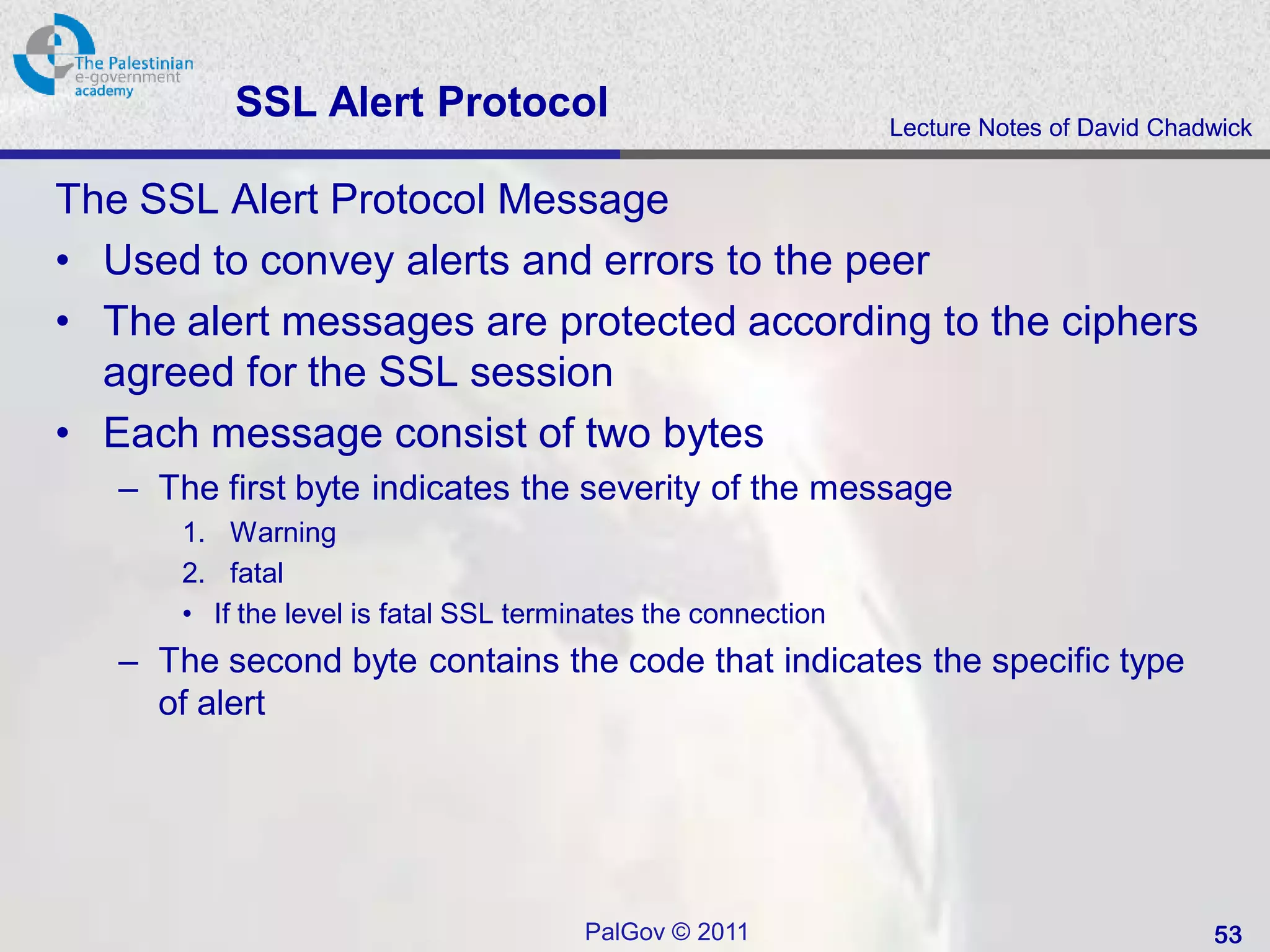 SSL Alert Protocol                                  Lecture Notes of David Chadwick


The SSL Alert Protocol Message
• Used to convey alerts and errors to the peer
• The alert messages are protected according to the ciphers
  agreed for the SSL session
• Each message consist of two bytes
   – The first byte indicates the severity of the message
       1. Warning
       2. fatal
       • If the level is fatal SSL terminates the connection
   – The second byte contains the code that indicates the specific type
     of alert




                                        PalGov © 2011                                     53
 