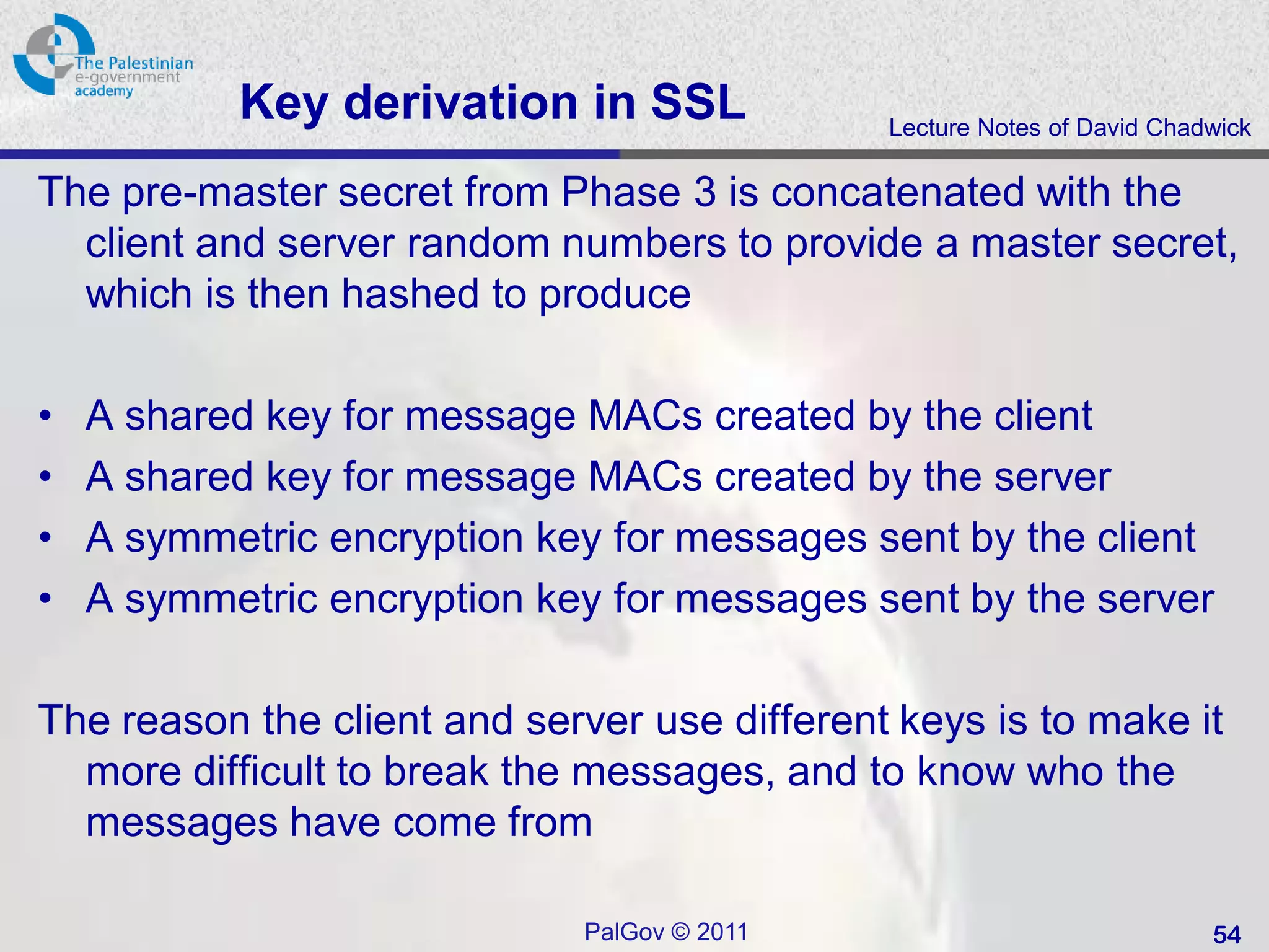 Key derivation in SSL              Lecture Notes of David Chadwick

The pre-master secret from Phase 3 is concatenated with the
  client and server random numbers to provide a master secret,
  which is then hashed to produce

•   A shared key for message MACs created by the client
•   A shared key for message MACs created by the server
•   A symmetric encryption key for messages sent by the client
•   A symmetric encryption key for messages sent by the server

The reason the client and server use different keys is to make it
  more difficult to break the messages, and to know who the
  messages have come from

                             PalGov © 2011                               54
 