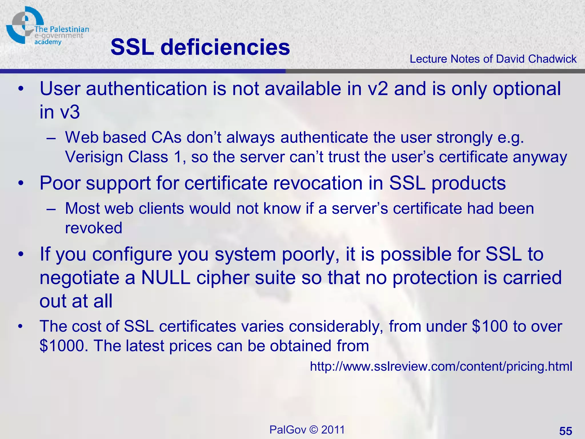 SSL deficiencies                              Lecture Notes of David Chadwick

• User authentication is not available in v2 and is only optional
  in v3
     – Web based CAs don’t always authenticate the user strongly e.g.
       Verisign Class 1, so the server can’t trust the user’s certificate anyway
• Poor support for certificate revocation in SSL products
     – Most web clients would not know if a server’s certificate had been
       revoked
• If you configure you system poorly, it is possible for SSL to
  negotiate a NULL cipher suite so that no protection is carried
  out at all
•   The cost of SSL certificates varies considerably, from under $100 to over
    $1000. The latest prices can be obtained from
                                           http://www.sslreview.com/content/pricing.html



                                     PalGov © 2011                                     55
 