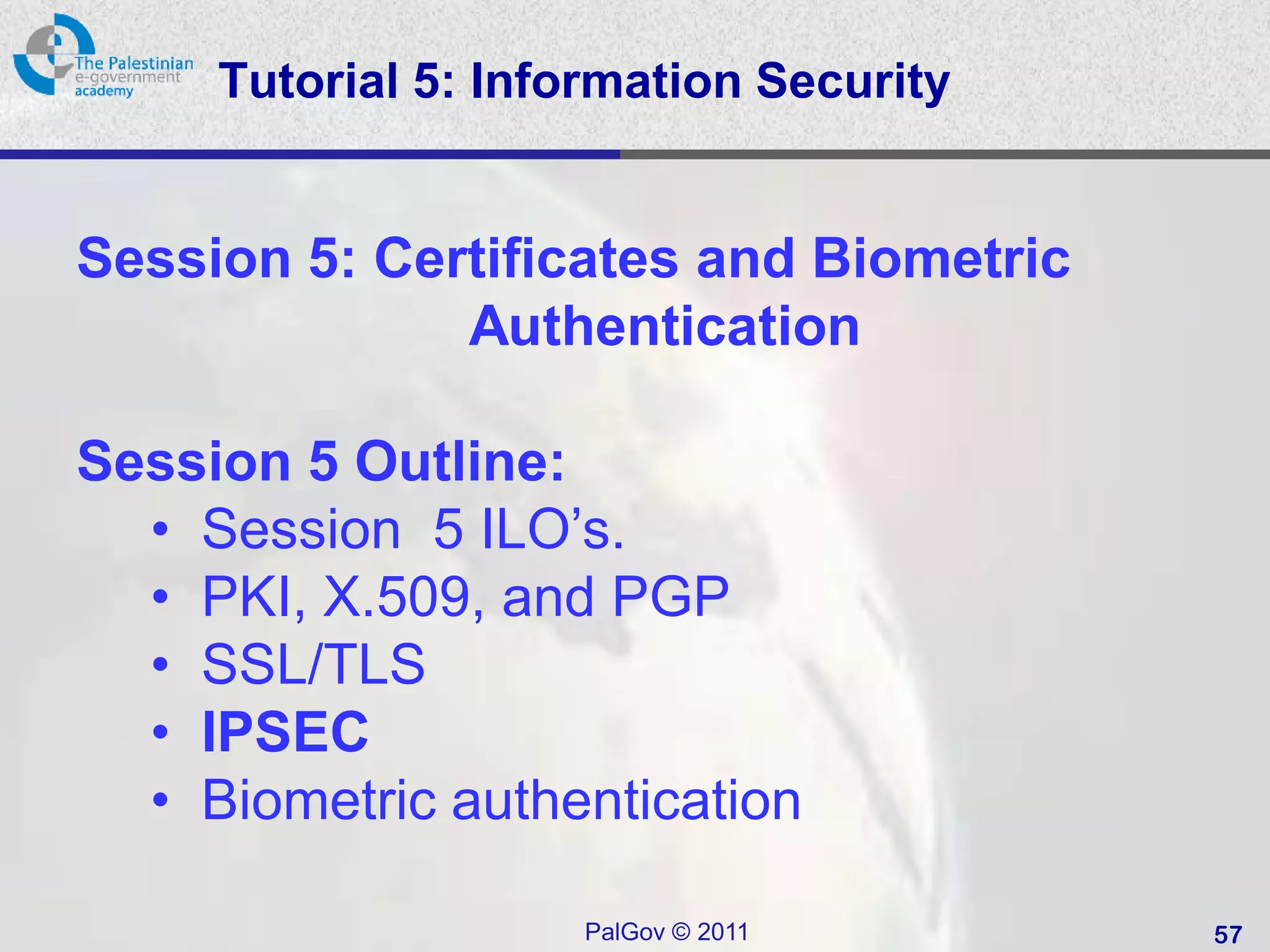 Tutorial 5: Information Security


Session 5: Certificates and Biometric
              Authentication

Session 5 Outline:
  • Session 5 ILO’s.
  • PKI, X.509, and PGP
  • SSL/TLS
  • IPSEC
  • Biometric authentication

                     PalGov © 2011      57
 