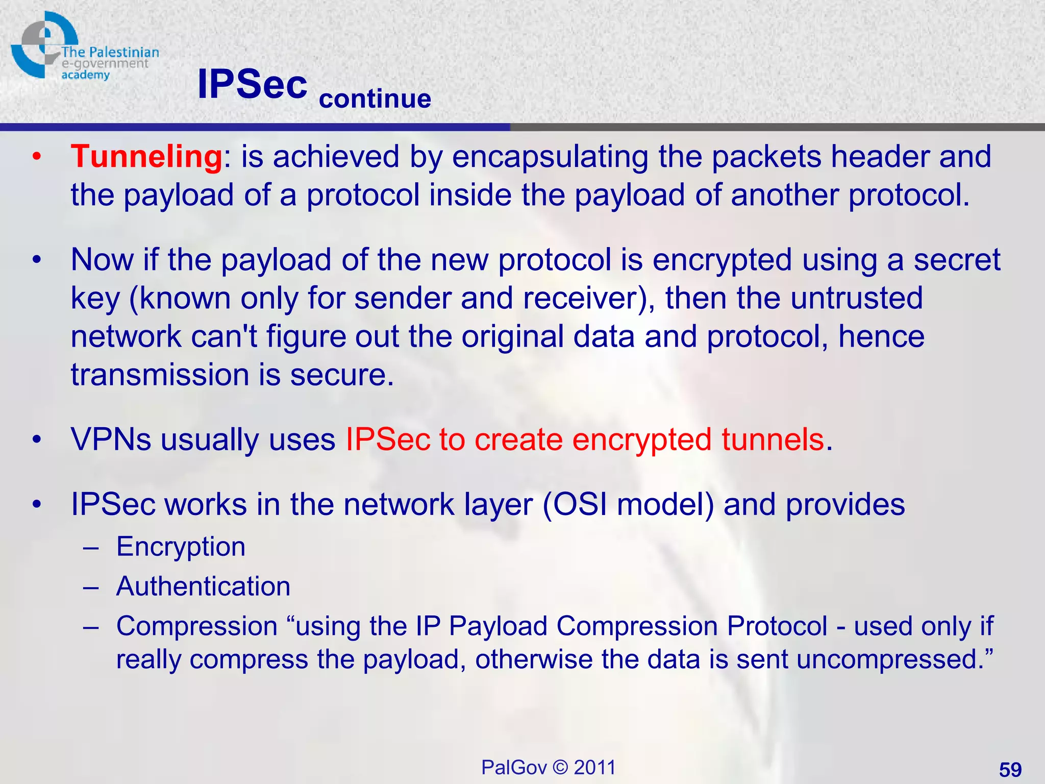 IPSec continue
• Tunneling: is achieved by encapsulating the packets header and
  the payload of a protocol inside the payload of another protocol.

• Now if the payload of the new protocol is encrypted using a secret
  key (known only for sender and receiver), then the untrusted
  network can't figure out the original data and protocol, hence
  transmission is secure.

• VPNs usually uses IPSec to create encrypted tunnels.

• IPSec works in the network layer (OSI model) and provides
   – Encryption
   – Authentication
   – Compression “using the IP Payload Compression Protocol - used only if
     really compress the payload, otherwise the data is sent uncompressed.”


                                  PalGov © 2011                               59
 