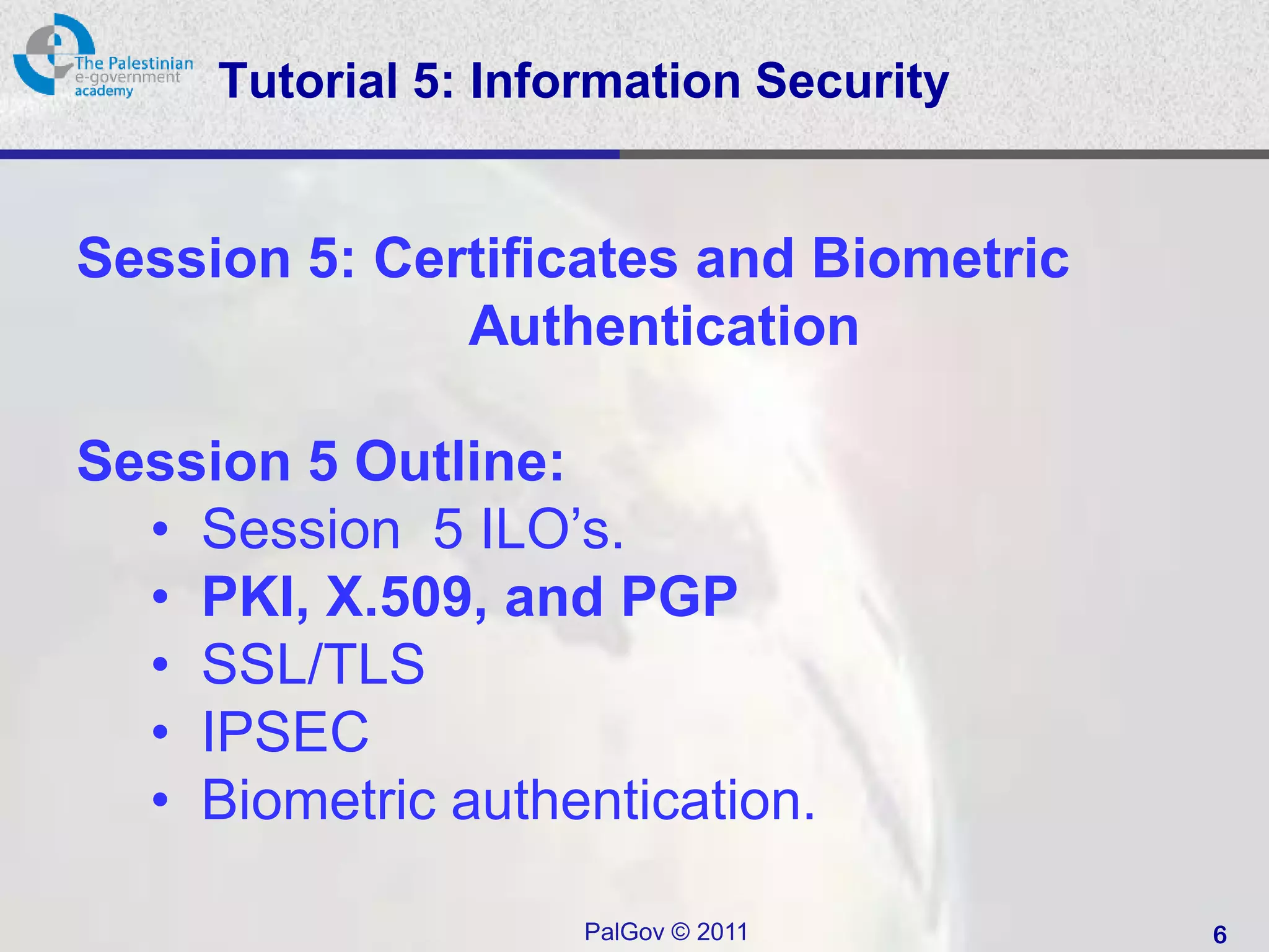 Tutorial 5: Information Security


Session 5: Certificates and Biometric
              Authentication

Session 5 Outline:
  • Session 5 ILO’s.
  • PKI, X.509, and PGP
  • SSL/TLS
  • IPSEC
  • Biometric authentication.

                     PalGov © 2011      6
 