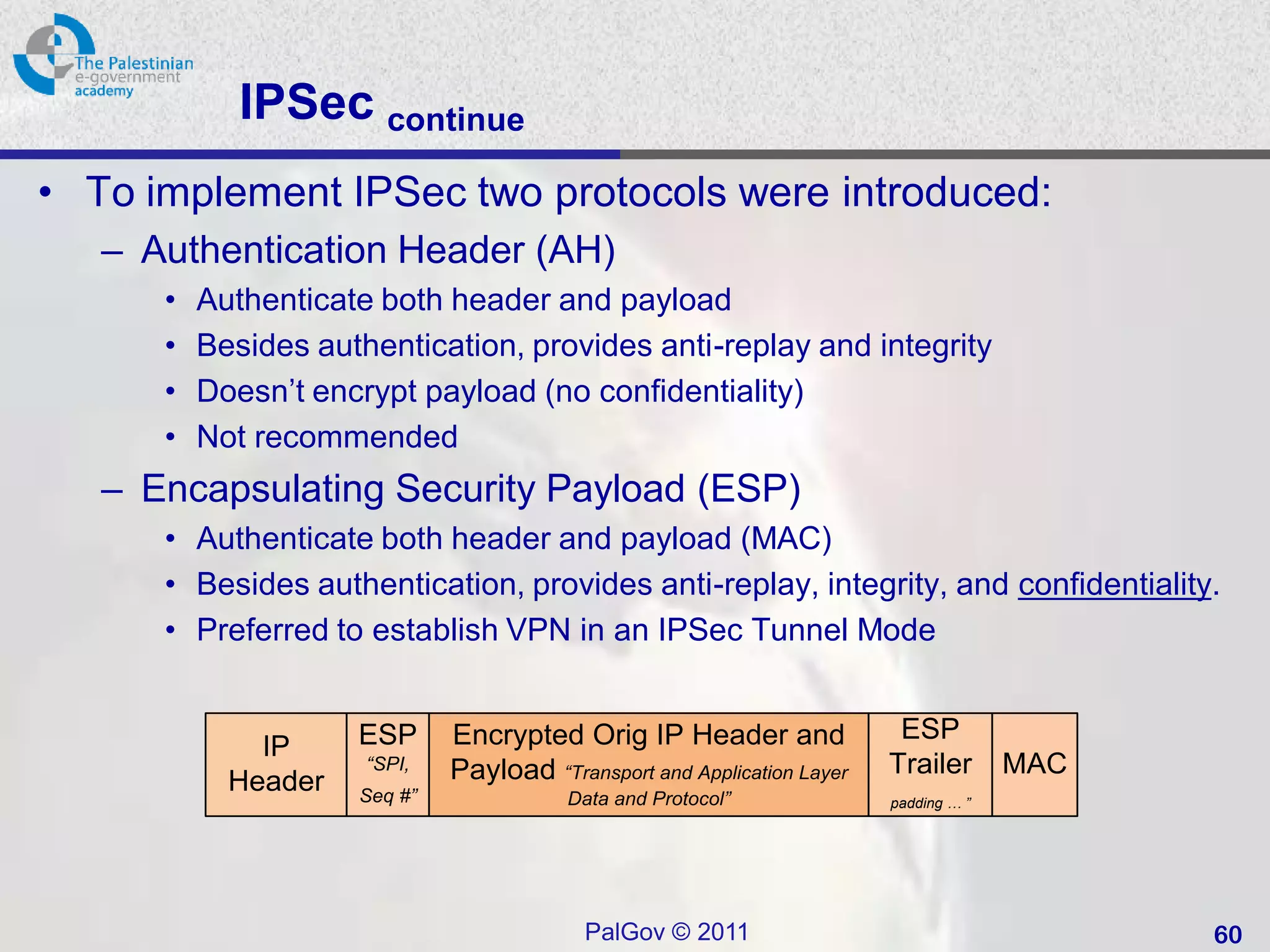 IPSec continue
• To implement IPSec two protocols were introduced:
   – Authentication Header (AH)
      •   Authenticate both header and payload
      •   Besides authentication, provides anti-replay and integrity
      •   Doesn’t encrypt payload (no confidentiality)
      •   Not recommended
   – Encapsulating Security Payload (ESP)
      • Authenticate both header and payload (MAC)
      • Besides authentication, provides anti-replay, integrity, and confidentiality.
      • Preferred to establish VPN in an IPSec Tunnel Mode


                     ESP      Encrypted Orig IP Header and                ESP
              IP      “SPI,   Payload “Transport and Application Layer   Trailer       MAC
            Header   Seq #”              Data and Protocol”              padding … ”




                                           PalGov © 2011                                     60
 
