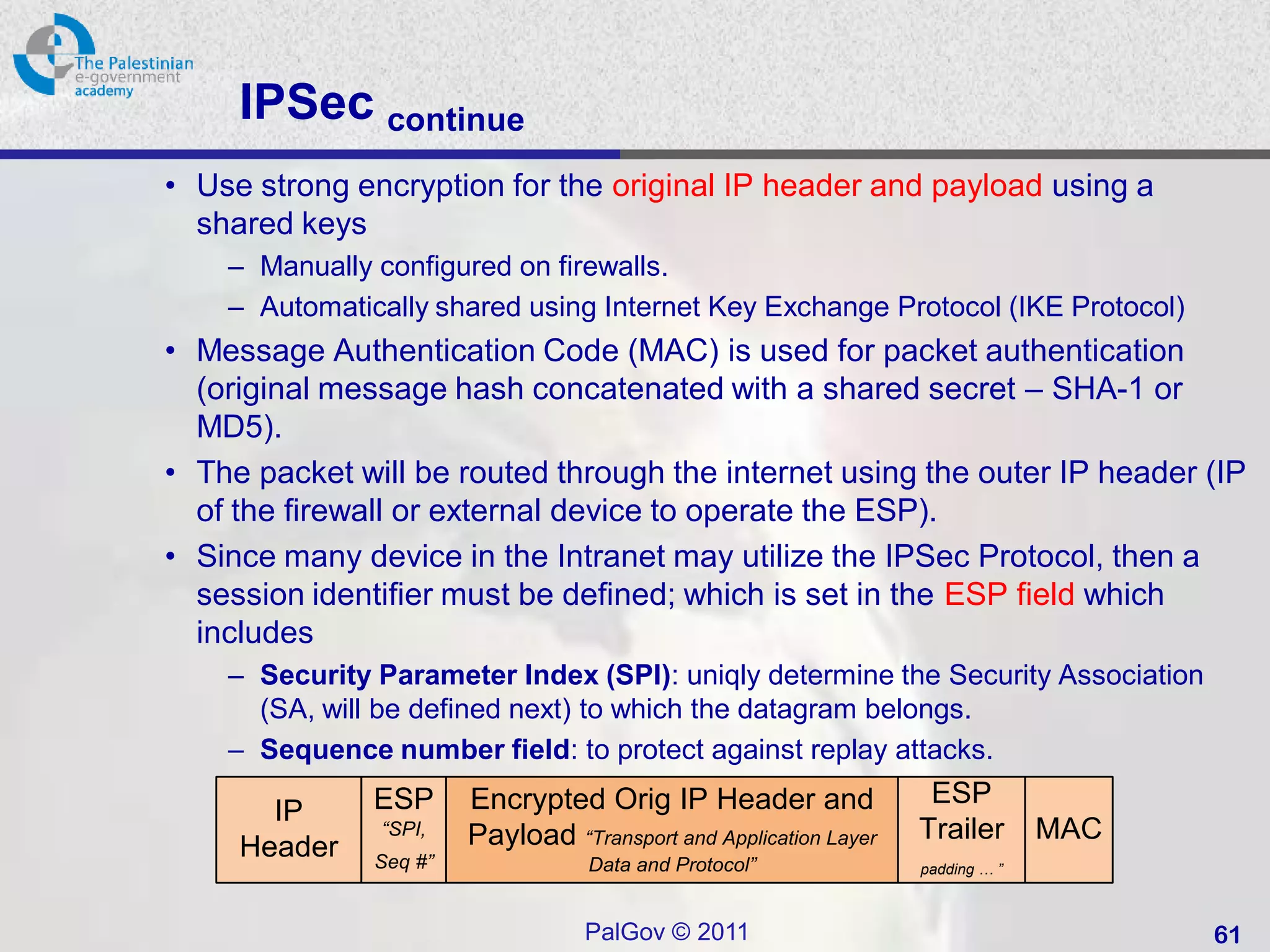 IPSec continue
• Use strong encryption for the original IP header and payload using a
  shared keys
    – Manually configured on firewalls.
    – Automatically shared using Internet Key Exchange Protocol (IKE Protocol)
• Message Authentication Code (MAC) is used for packet authentication
  (original message hash concatenated with a shared secret – SHA-1 or
  MD5).
• The packet will be routed through the internet using the outer IP header (IP
  of the firewall or external device to operate the ESP).
• Since many device in the Intranet may utilize the IPSec Protocol, then a
  session identifier must be defined; which is set in the ESP field which
  includes
    – Security Parameter Index (SPI): uniqly determine the Security Association
      (SA, will be defined next) to which the datagram belongs.
    – Sequence number field: to protect against replay attacks.
               ESP      Encrypted Orig IP Header and                ESP
       IP      “SPI,    Payload “Transport and Application Layer   Trailer       MAC
     Header    Seq #”              Data and Protocol”              padding … ”



                                   PalGov © 2011                                       61
 