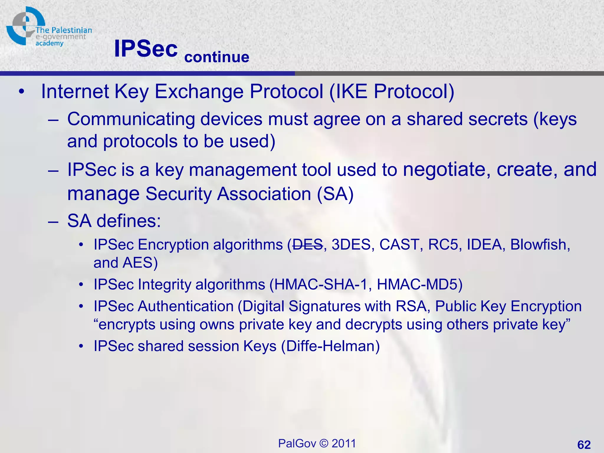 IPSec continue
• Internet Key Exchange Protocol (IKE Protocol)
   – Communicating devices must agree on a shared secrets (keys
     and protocols to be used)
   – IPSec is a key management tool used to negotiate, create, and
     manage Security Association (SA)
   – SA defines:
      • IPSec Encryption algorithms (DES, 3DES, CAST, RC5, IDEA, Blowfish,
        and AES)
      • IPSec Integrity algorithms (HMAC-SHA-1, HMAC-MD5)
      • IPSec Authentication (Digital Signatures with RSA, Public Key Encryption
        “encrypts using owns private key and decrypts using others private key”
      • IPSec shared session Keys (Diffe-Helman)




                                   PalGov © 2011                               62
 