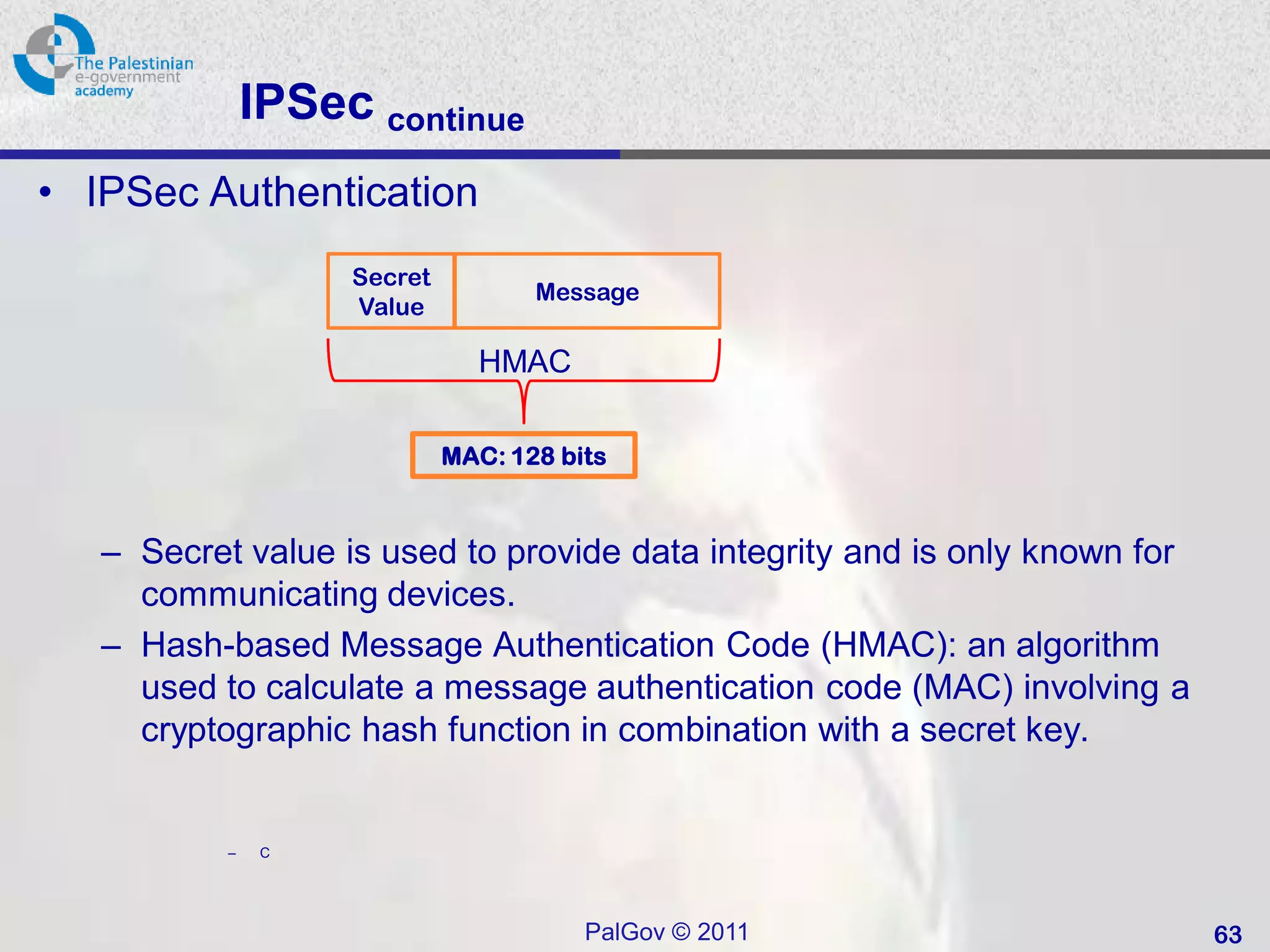 IPSec continue
• IPSec Authentication
                    Secret
                                    Message
                    Value

                               HMAC

                             MAC: 128 bits



   – Secret value is used to provide data integrity and is only known for
     communicating devices.
   – Hash-based Message Authentication Code (HMAC): an algorithm
     used to calculate a message authentication code (MAC) involving a
     cryptographic hash function in combination with a secret key.


           –    C




                                        PalGov © 2011                       63
 