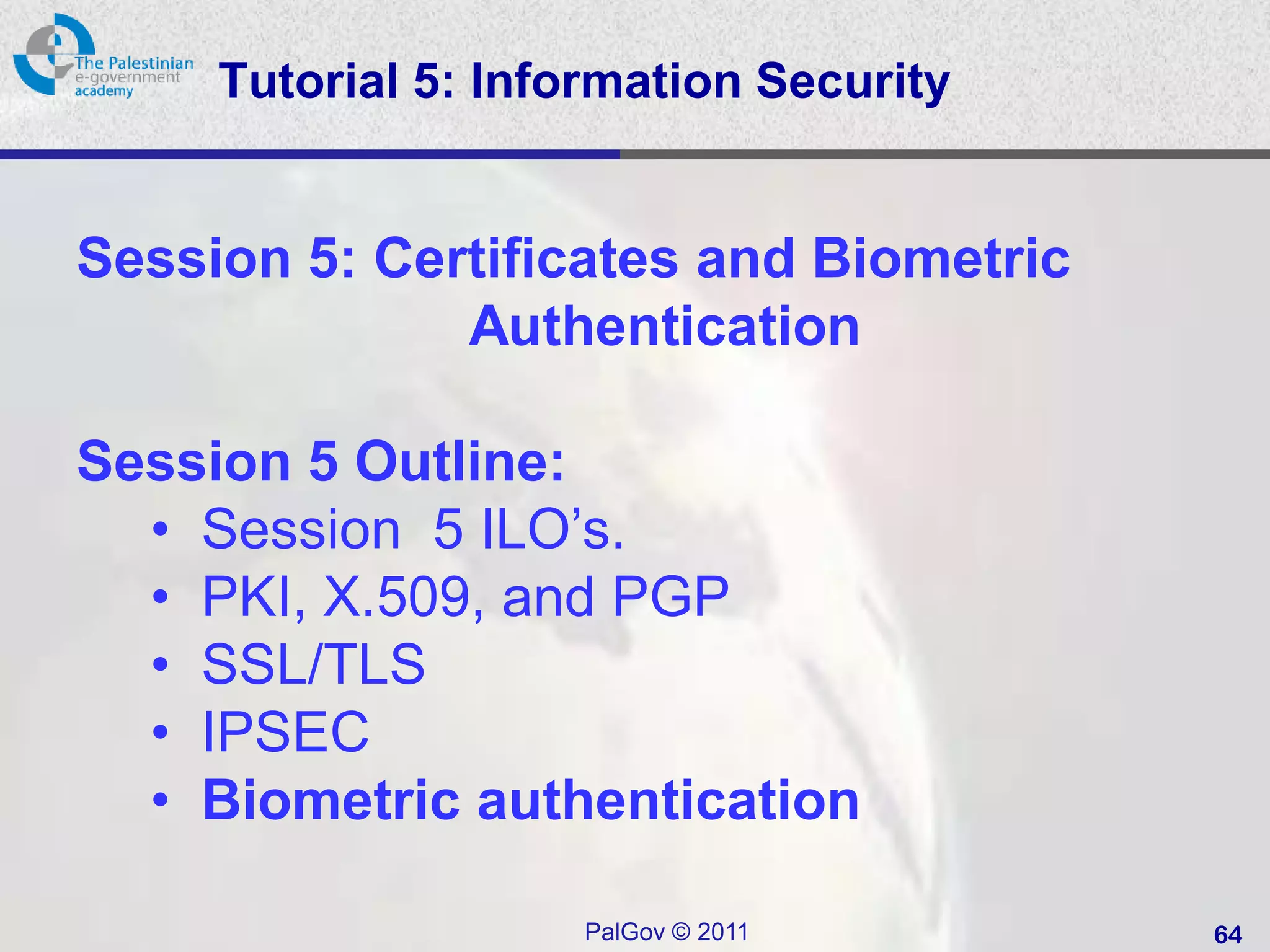 Tutorial 5: Information Security


Session 5: Certificates and Biometric
              Authentication

Session 5 Outline:
  • Session 5 ILO’s.
  • PKI, X.509, and PGP
  • SSL/TLS
  • IPSEC
  • Biometric authentication

                     PalGov © 2011      64
 