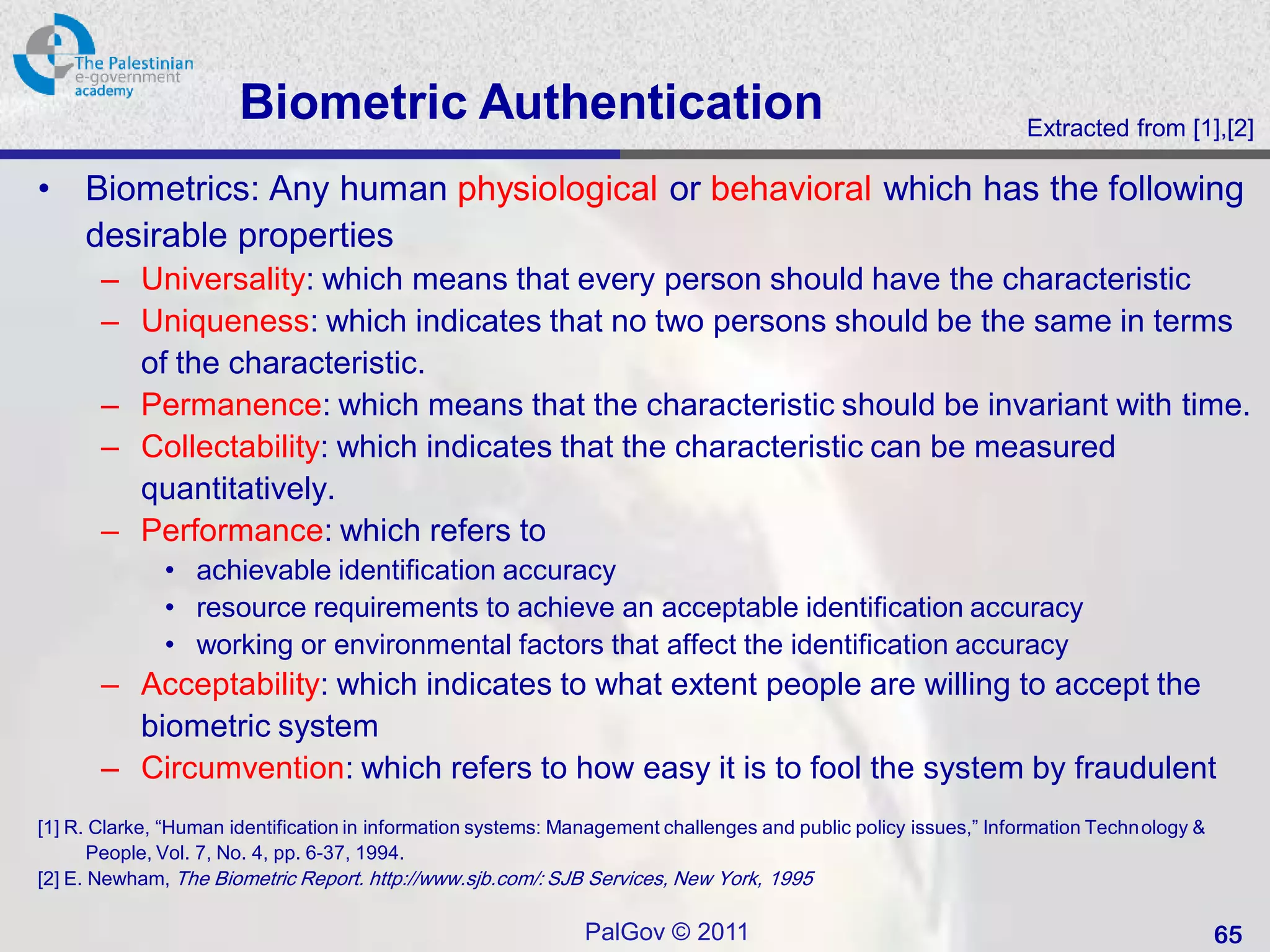 Biometric Authentication                                                                   Extracted from [1],[2]

•    Biometrics: Any human physiological or behavioral which has the following
     desirable properties
       – Universality: which means that every person should have the characteristic
       – Uniqueness: which indicates that no two persons should be the same in terms
         of the characteristic.
       – Permanence: which means that the characteristic should be invariant with time.
       – Collectability: which indicates that the characteristic can be measured
         quantitatively.
       – Performance: which refers to
              • achievable identification accuracy
              • resource requirements to achieve an acceptable identification accuracy
              • working or environmental factors that affect the identification accuracy
       – Acceptability: which indicates to what extent people are willing to accept the
         biometric system
       – Circumvention: which refers to how easy it is to fool the system by fraudulent
[1] R. Clarke, “Human identification in information systems: Management challenges and public policy issues,” Information Techn ology &
       People, Vol. 7, No. 4, pp. 6-37, 1994.
[2] E. Newham, The Biometric Report. http://www.sjb.com/: SJB Services, New York, 1995

                                                               PalGov © 2011                                                              65
 