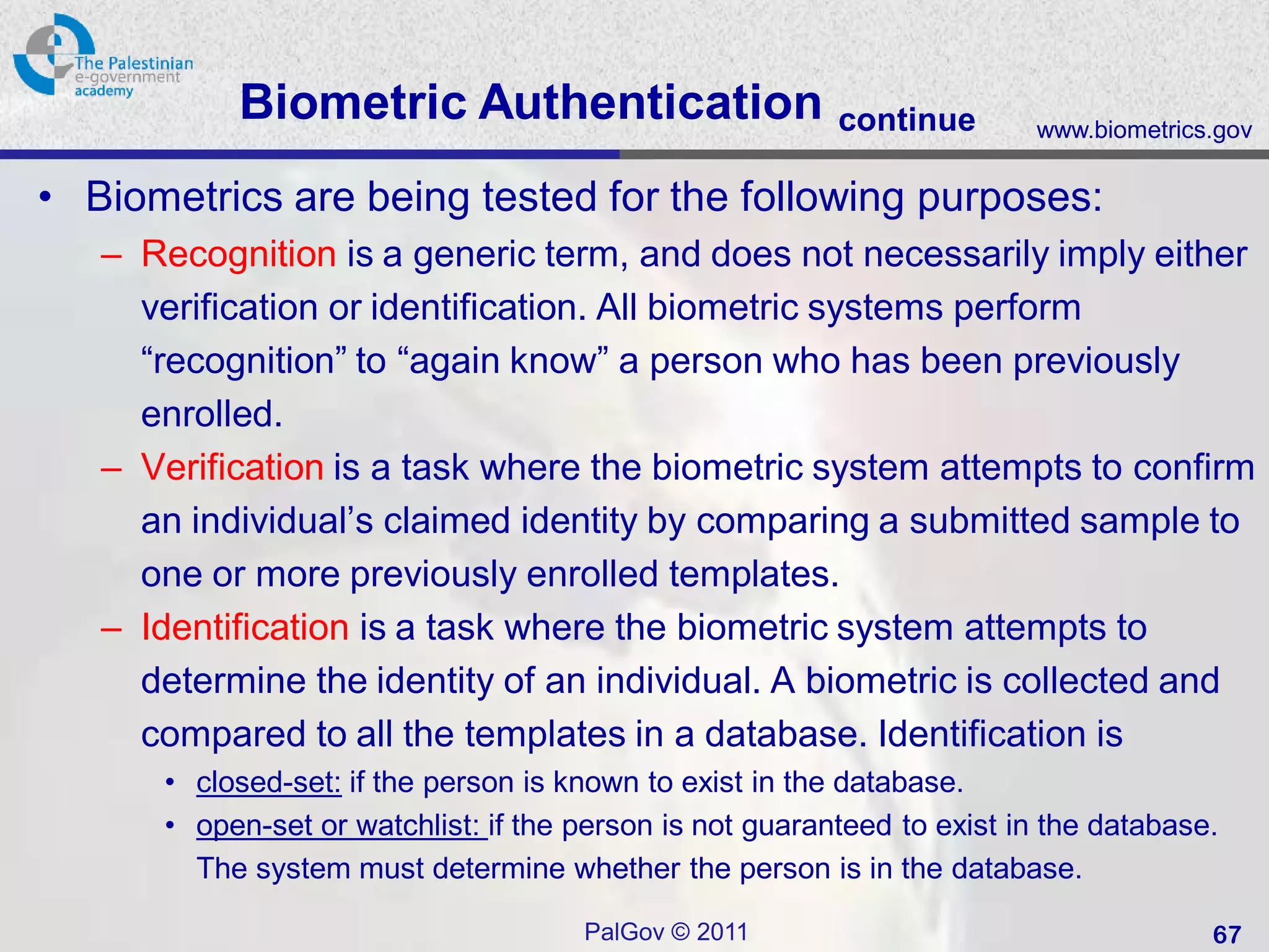 Biometric Authentication                       continue       www.biometrics.gov

• Biometrics are being tested for the following purposes:
   – Recognition is a generic term, and does not necessarily imply either
     verification or identification. All biometric systems perform
     “recognition” to “again know” a person who has been previously
     enrolled.
   – Verification is a task where the biometric system attempts to confirm
     an individual’s claimed identity by comparing a submitted sample to
     one or more previously enrolled templates.
   – Identification is a task where the biometric system attempts to
     determine the identity of an individual. A biometric is collected and
     compared to all the templates in a database. Identification is
      • closed-set: if the person is known to exist in the database.
      • open-set or watchlist: if the person is not guaranteed to exist in the database.
        The system must determine whether the person is in the database.

                                      PalGov © 2011                                    67
 
