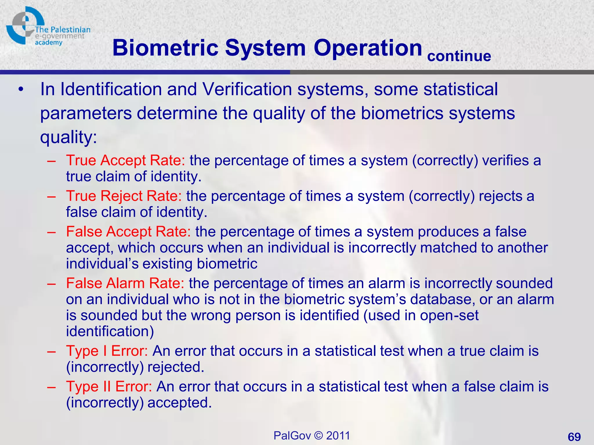 Biometric System Operation continue
• In Identification and Verification systems, some statistical
  parameters determine the quality of the biometrics systems
  quality:
   – True Accept Rate: the percentage of times a system (correctly) verifies a
     true claim of identity.
   – True Reject Rate: the percentage of times a system (correctly) rejects a
     false claim of identity.
   – False Accept Rate: the percentage of times a system produces a false
     accept, which occurs when an individual is incorrectly matched to another
     individual’s existing biometric
   – False Alarm Rate: the percentage of times an alarm is incorrectly sounded
     on an individual who is not in the biometric system’s database, or an alarm
     is sounded but the wrong person is identified (used in open-set
     identification)
   – Type I Error: An error that occurs in a statistical test when a true claim is
     (incorrectly) rejected.
   – Type II Error: An error that occurs in a statistical test when a false claim is
     (incorrectly) accepted.

                                       PalGov © 2011                                   69
 