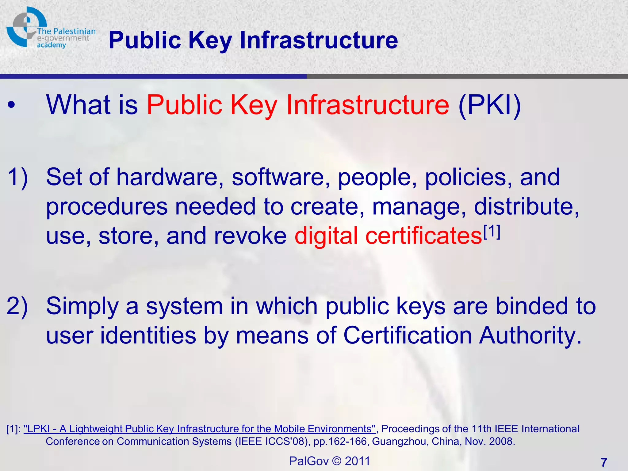 Public Key Infrastructure

•       What is Public Key Infrastructure (PKI)

1) Set of hardware, software, people, policies, and
   procedures needed to create, manage, distribute,
   use, store, and revoke digital certificates[1]

2) Simply a system in which public keys are binded to
   user identities by means of Certification Authority.


[1]: "LPKI - A Lightweight Public Key Infrastructure for the Mobile Environments", Proceedings of the 11th IEEE International
         Conference on Communication Systems (IEEE ICCS'08), pp.162-166, Guangzhou, China, Nov. 2008.
                                                             PalGov © 2011                                                      7
 