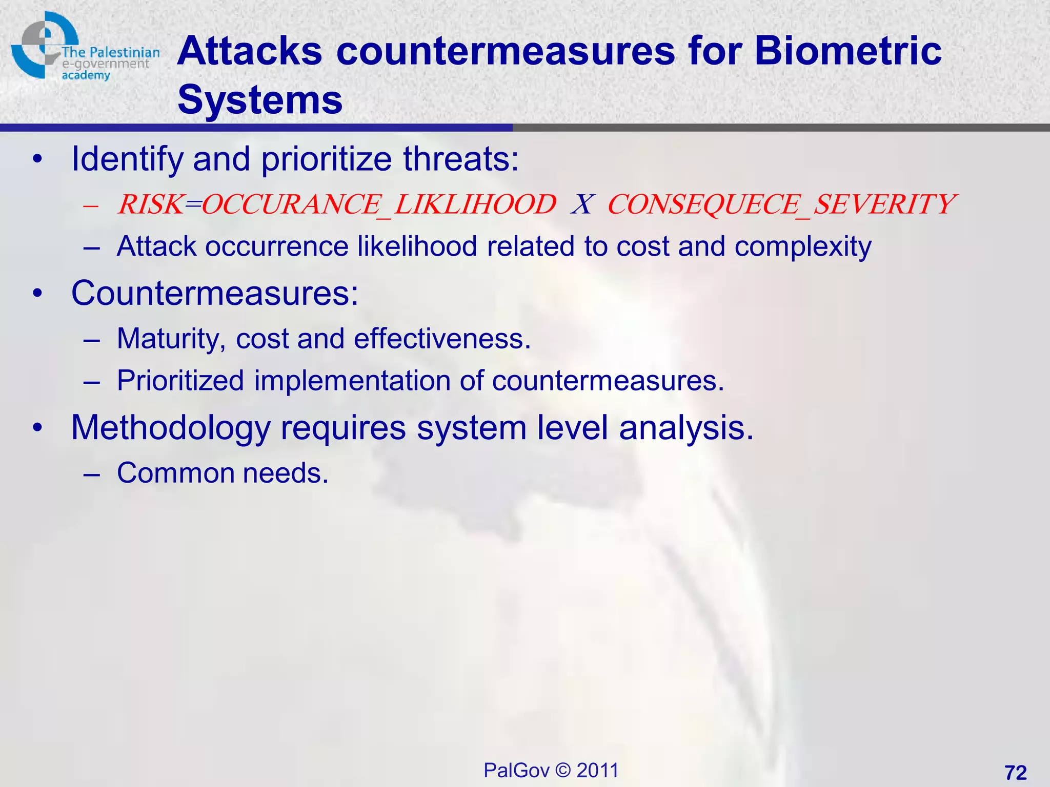 Attacks countermeasures for Biometric
          Systems
• Identify and prioritize threats:
   – RISK=OCCURANCE_LIKLIHOOD X CONSEQUECE_SEVERITY
   – Attack occurrence likelihood related to cost and complexity
• Countermeasures:
   – Maturity, cost and effectiveness.
   – Prioritized implementation of countermeasures.
• Methodology requires system level analysis.
   – Common needs.




                                PalGov © 2011                      72
 