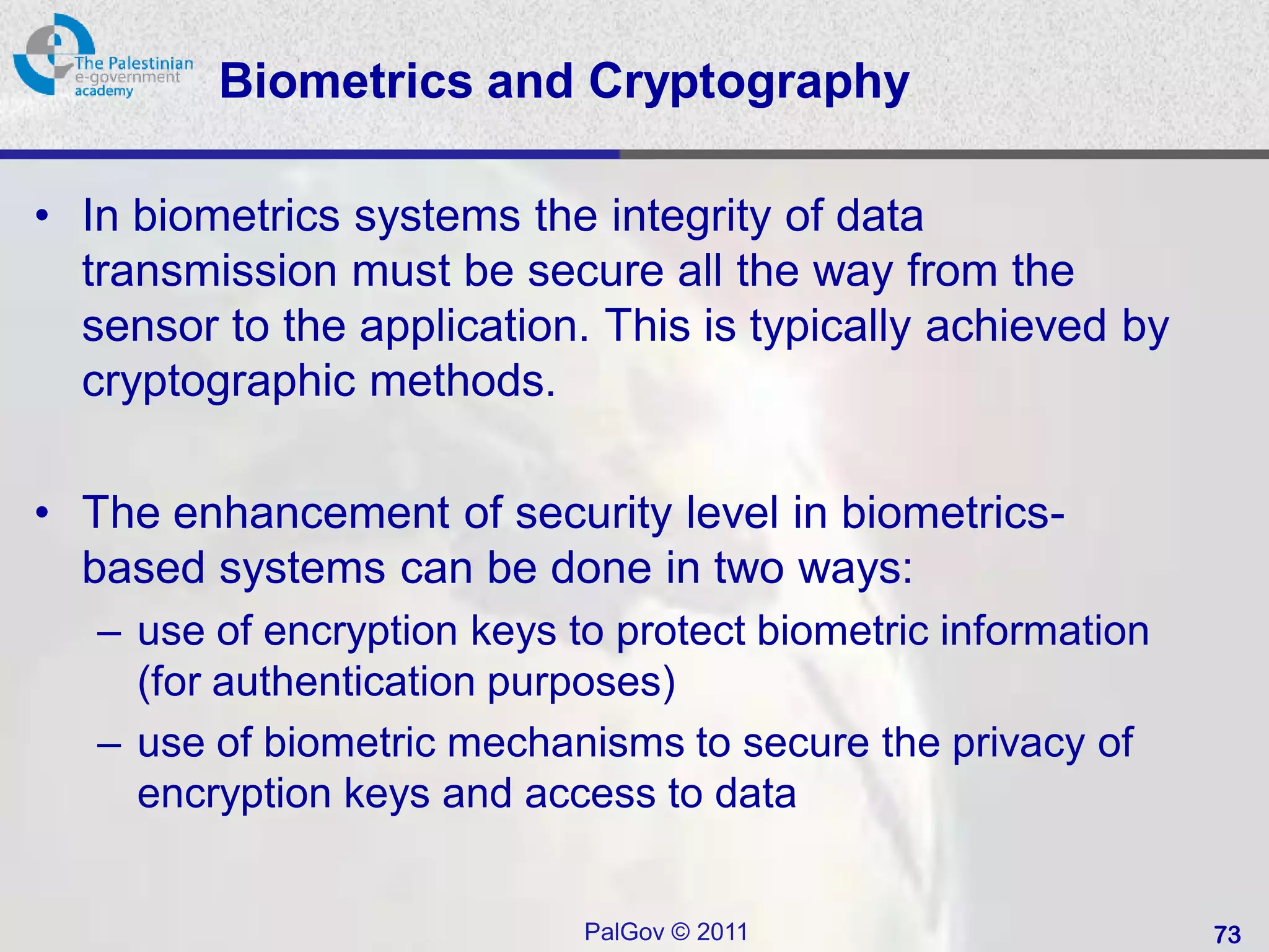 Biometrics and Cryptography

• In biometrics systems the integrity of data
  transmission must be secure all the way from the
  sensor to the application. This is typically achieved by
  cryptographic methods.

• The enhancement of security level in biometrics-
  based systems can be done in two ways:
   – use of encryption keys to protect biometric information
     (for authentication purposes)
   – use of biometric mechanisms to secure the privacy of
     encryption keys and access to data


                             PalGov © 2011                     73
 