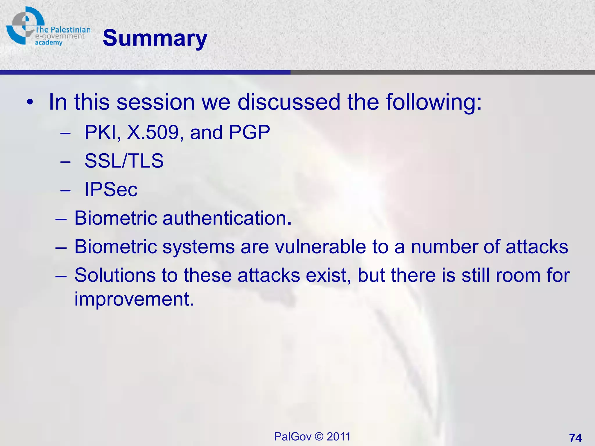 Summary

• In this session we discussed the following:
  – PKI, X.509, and PGP
  – SSL/TLS
  – IPSec
  – Biometric authentication.
  – Biometric systems are vulnerable to a number of attacks
  – Solutions to these attacks exist, but there is still room for
    improvement.




                            PalGov © 2011                       74
 