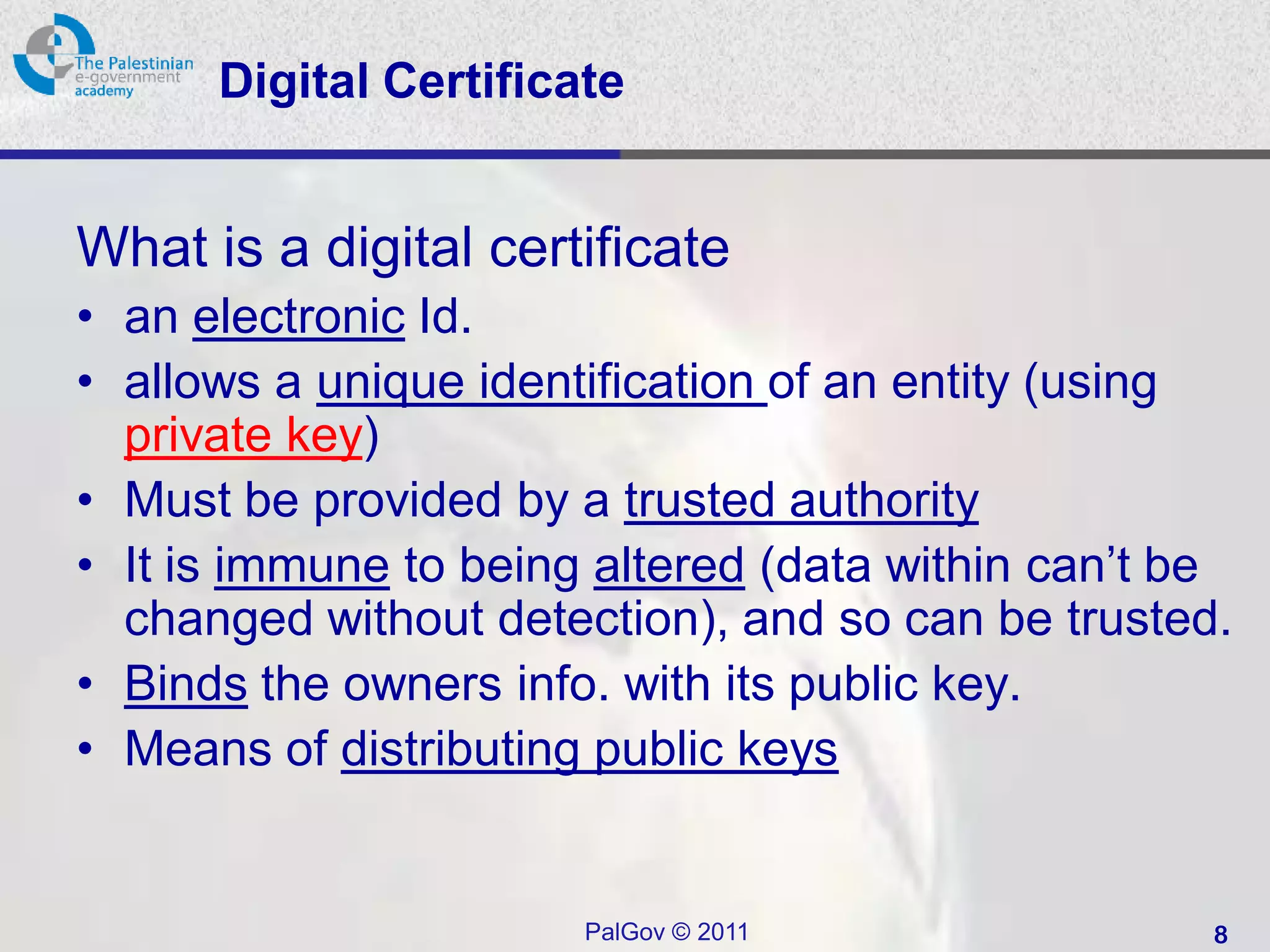 Digital Certificate


What is a digital certificate
• an electronic Id.
• allows a unique identification of an entity (using
  private key)
• Must be provided by a trusted authority
• It is immune to being altered (data within can’t be
  changed without detection), and so can be trusted.
• Binds the owners info. with its public key.
• Means of distributing public keys


                       PalGov © 2011                8
 