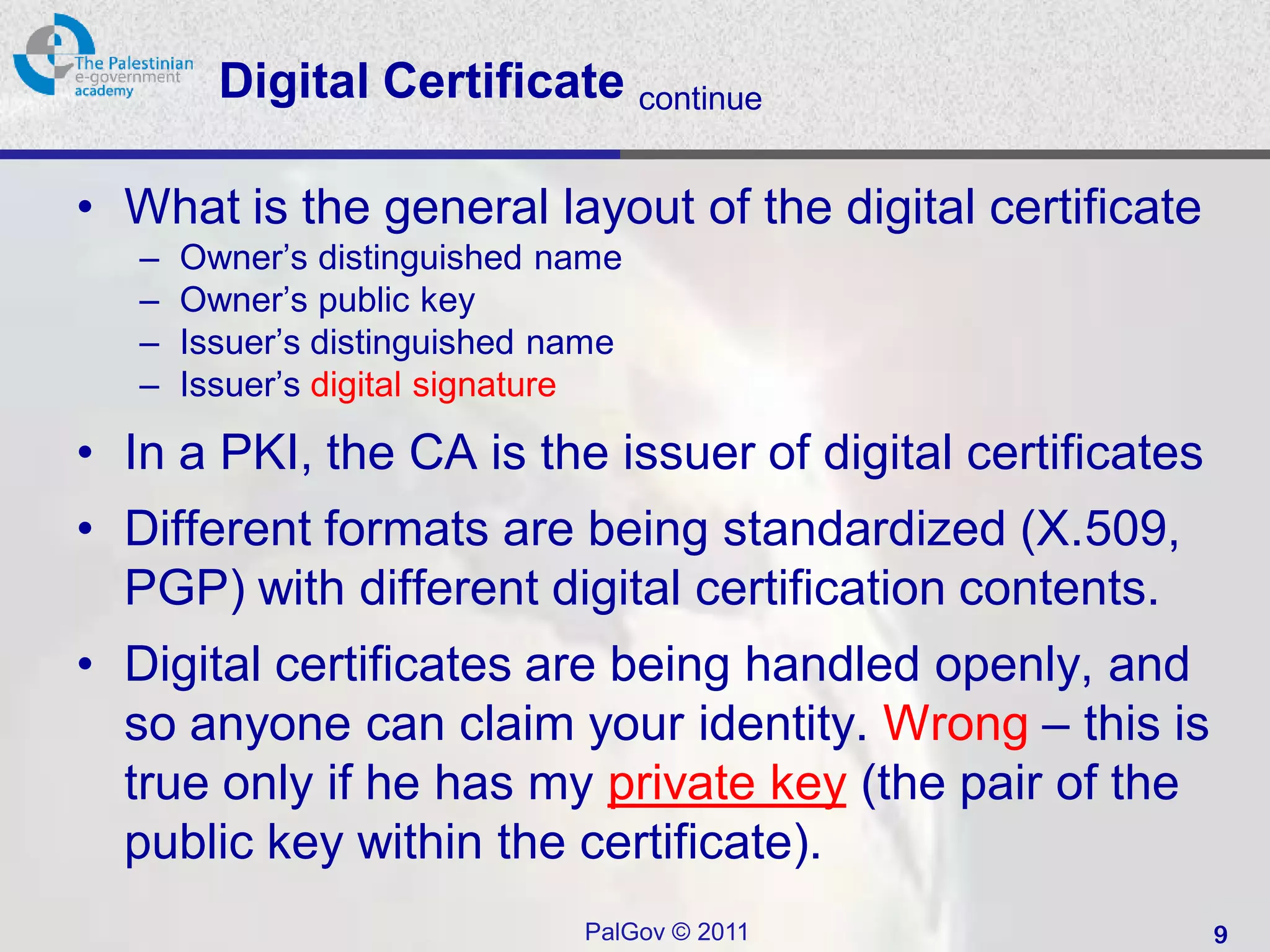 Digital Certificate continue

• What is the general layout of the digital certificate
   –   Owner’s distinguished name
   –   Owner’s public key
   –   Issuer’s distinguished name
   –   Issuer’s digital signature

• In a PKI, the CA is the issuer of digital certificates
• Different formats are being standardized (X.509,
  PGP) with different digital certification contents.
• Digital certificates are being handled openly, and
  so anyone can claim your identity. Wrong – this is
  true only if he has my private key (the pair of the
  public key within the certificate).
                               PalGov © 2011               9
 