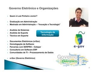 Quem é Luiz Pinheiro Junior?
 Graduação em Administração
 Mestrado em Administração – “Inovação e Tecnologia”
 Analista de Sistemas
 Analista de Suporte
 Técnico em Suporte
 Documentos Eletrônicos (e-Doc)
 Homologação de Software
 Parcerias com SERPRO – Celepar
 Consultoria em Software ERP
 Comunidades de TI – Processamento de Dados
 e-Gov (Governo Eletrônico)
2
Tecnologia da
Informação
 