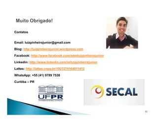32
Contatos
Email: luizpinheirojunior@gmail.com
Blog: http://luizpinheirojunior.wordpress.com
Facebook: http://www.facebook.com/admluizpinheirojunior
Linkedin: http://www.linkedin.com/in/luizpinheirojunior
Lattes: http://lattes.cnpq.br/1927274164811412
WhatsApp: +55 (41) 9789 7538
Curitiba – PR
 