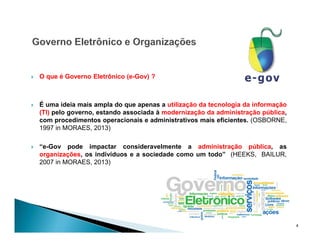  O que é Governo Eletrônico (e-Gov) ?
 É uma ideia mais ampla do que apenas a utilização da tecnologia da informação
(TI) pelo governo, estando associada à modernização da administração pública,
com procedimentos operacionais e administrativos mais eficientes. (OSBORNE,
1997 in MORAES, 2013)
 “e-Gov pode impactar consideravelmente a administração pública, as
organizações, os indivíduos e a sociedade como um todo” (HEEKS, BAILUR,
2007 in MORAES, 2013)
4
 