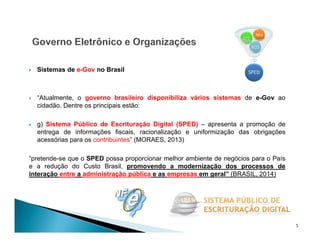  Sistemas de e-Gov no Brasil
 “Atualmente, o governo brasileiro disponibiliza vários sistemas de e-Gov ao
cidadão. Dentre os principais estão:
 g) Sistema Público de Escrituração Digital (SPED) – apresenta a promoção de
entrega de informações fiscais, racionalização e uniformização das obrigações
acessórias para os contribuintes” (MORAES, 2013)
“pretende-se que o SPED possa proporcionar melhor ambiente de negócios para o País
e a redução do Custo Brasil, promovendo a modernização dos processos de
interação entre a administração pública e as empresas em geral” (BRASIL, 2014)
5
 