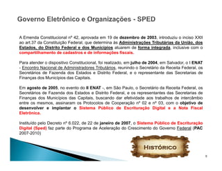 9
A Emenda Constitucional nº 42, aprovada em 19 de dezembro de 2003, introduziu o inciso XXII
ao art.37 da Constituição Federal, que determina às Administrações Tributárias da União, dos
Estados, do Distrito Federal e dos Municípios atuarem de forma integrada, inclusive com o
compartilhamento de cadastros e de informações fiscais.
Para atender o dispositivo Constitucional, foi realizado, em julho de 2004, em Salvador, o I ENAT
- Encontro Nacional de Administradores Tributários, reunindo o Secretário da Receita Federal, os
Secretários de Fazenda dos Estados e Distrito Federal, e o representante das Secretarias de
Finanças dos Municípios das Capitais.
Em agosto de 2005, no evento do II ENAT -, em São Paulo, o Secretário da Receita Federal, os
Secretários de Fazenda dos Estados e Distrito Federal, e os representantes das Secretarias de
Finanças dos Municípios das Capitais, buscando dar efetividade aos trabalhos de intercâmbio
entre os mesmos, assinaram os Protocolos de Cooperação nº 02 e nº 03, com o objetivo de
desenvolver e implantar o Sistema Público de Escrituração Digital e a Nota Fiscal
Eletrônica.
Instituído pelo Decreto nº 6.022, de 22 de janeiro de 2007, o Sistema Público de Escrituração
Digital (Sped) faz parte do Programa de Aceleração do Crescimento do Governo Federal (PAC
2007-2010)
 