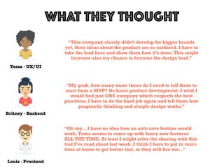 Tessa - UX/UI
WHAT THEY THOUGHT
Louis - Frontend
Britney - Backend
“This company clearly didn’t develop for bigger brands
yet, their ideas about the product are so outdated. I have to
take the lead here and show them how it’s done.This might
increase also my chance to become the design lead.”
“My gosh, how many more times do I need to tell them to
start from a MVP? Its basic product development. I wish I
would ﬁnd just ONE company which respects the best
practices. I have to do the hard job again and tell them how
pragmatic thinking and simple design works.”
“Oh my… I have no idea how an auto save feature would
work.Tessa seems to come up with fancy new features
ALL THE TIME. At least I might solve the sharing with this
tool I’ve read about last week. I think I have to put in more
time at home to get better fast, or they will ﬁre me…”
 