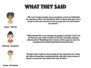 Tessa - UX/UI
WHAT THEY SAID
Louis - Frontend
Britney - Backend
“We can’t make people save nowadays, it has to deﬁnitely
be autosave. Also, we should be able to share this post via a
menu so the user doesn’t need to copy the url and send it
via email.”
“Why should the user change its product details? Can’t we
do this for now until we ﬁnd out if they actually change
information? Handling three states of the page is way too
complicated (draft/published/deactivated).”
“People don’t expect auto-saving on the web just yet. I like
the idea of sharing it automatically with the team mates, I
found a cool new tool which lets you do this.”
 