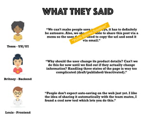 Tessa - UX/UI
WHAT THEY SAID
Louis - Frontend
Britney - Backend
“We can’t make people save nowadays, it has to deﬁnitely
be autosave. Also, we should be able to share this post via a
menu so the user doesn’t need to copy the url and send it
via email.”
“Why should the user change its product details? Can’t we
do this for now until we ﬁnd out if they actually change
information? Handling three states of the page is way too
complicated (draft/published/deactivated).”
“People don’t expect auto-saving on the web just yet. I like
the idea of sharing it automatically with the team mates, I
found a cool new tool which lets you do this.”
“Form follows function”
 
