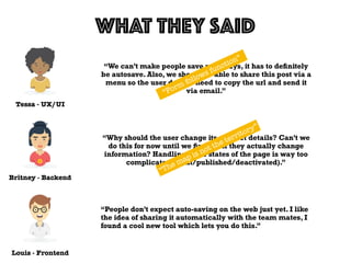 Tessa - UX/UI
WHAT THEY SAID
Louis - Frontend
Britney - Backend
“We can’t make people save nowadays, it has to deﬁnitely
be autosave. Also, we should be able to share this post via a
menu so the user doesn’t need to copy the url and send it
via email.”
“Why should the user change its product details? Can’t we
do this for now until we ﬁnd out if they actually change
information? Handling three states of the page is way too
complicated (draft/published/deactivated).”
“People don’t expect auto-saving on the web just yet. I like
the idea of sharing it automatically with the team mates, I
found a cool new tool which lets you do this.”
“Form follows function”
“The map is not the territory”
 